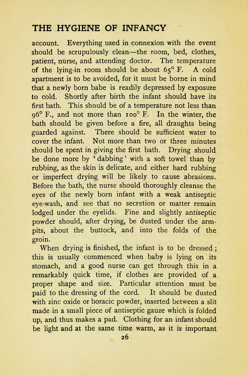 account. Everything used in connexion with the event should be scrupulously clean—the room, bed, clothes, patient, nurse, and attending doctor. The temperature of the lying-in room should be about 650 F. A cold apartment is to be avoided, for it must be borne in mind that a newly born babe is readily depressed by exposure to cold. Shortly after birth the infant should have its first bath. This should be of a temperature not less than 960 F., and not more than ioo° F. In the winter, the bath should be given before a fire, all draughts being guarded against. There should be sufficient water to cover the infant. Not more than two or three minutes should be spent in giving the first bath. Drying should be done more by ' dabbing' with a soft towel than by rubbing, as the skin is delicate, and either hard rubbing or imperfect drying will be likely to cause abrasions. Before the bath, the nurse should thoroughly cleanse the eyes of the newly born infant with a weak antiseptic eye-wash, and see that no secretion or matter remain lodged under the eyelids. Fine and slightly antiseptic powder should, after drying, be dusted under the arm- pits, about the buttock, and into the folds of the groin. When drying is finished, the infant is to be dressed; this is usually commenced when baby is lying on its stomach, and a good nurse can get through this in a remarkably quick time, if clothes are provided of a proper shape and size. Particular attention must be paid to the dressing of the cord. It should be dusted with zinc oxide or boracic powder, inserted between a slit made in a small piece of antiseptic gauze which is folded up, and thus makes a pad. Clothing for an infant should be light and at the same time warm, as it is important
