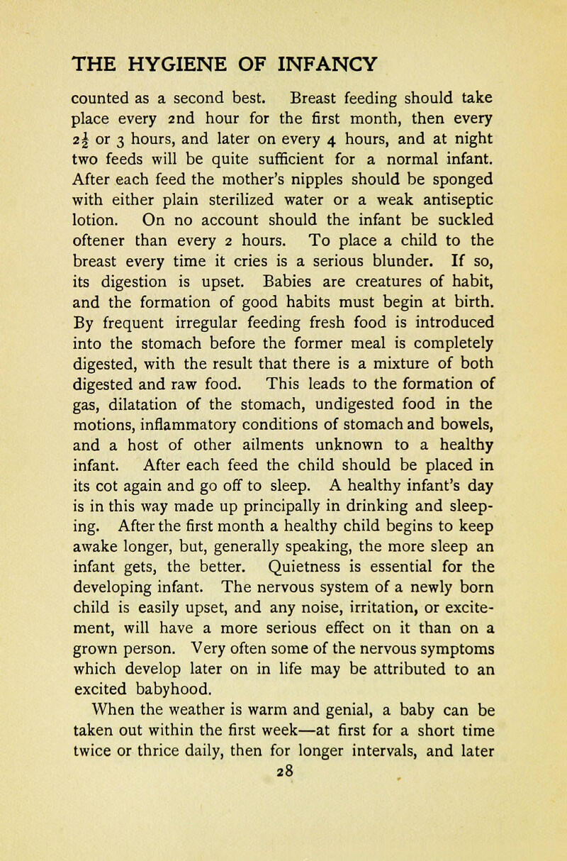 counted as a second best. Breast feeding should take place every 2nd hour for the first month, then every z\ or 3 hours, and later on every 4 hours, and at night two feeds will be quite sufficient for a normal infant. After each feed the mother's nipples should be sponged with either plain sterilized water or a weak antiseptic lotion. On no account should the infant be suckled oftener than every 2 hours. To place a child to the breast every time it cries is a serious blunder. If so, its digestion is upset. Babies are creatures of habit, and the formation of good habits must begin at birth. By frequent irregular feeding fresh food is introduced into the stomach before the former meal is completely digested, with the result that there is a mixture of both digested and raw food. This leads to the formation of gas, dilatation of the stomach, undigested food in the motions, inflammatory conditions of stomach and bowels, and a host of other ailments unknown to a healthy infant. After each feed the child should be placed in its cot again and go off to sleep. A healthy infant's day is in this way made up principally in drinking and sleep- ing. After the first month a healthy child begins to keep awake longer, but, generally speaking, the more sleep an infant gets, the better. Quietness is essential for the developing infant. The nervous system of a newly born child is easily upset, and any noise, irritation, or excite- ment, will have a more serious effect on it than on a grown person. Very often some of the nervous symptoms which develop later on in life may be attributed to an excited babyhood. When the weather is warm and genial, a baby can be taken out within the first week—at first for a short time twice or thrice daily, then for longer intervals, and later