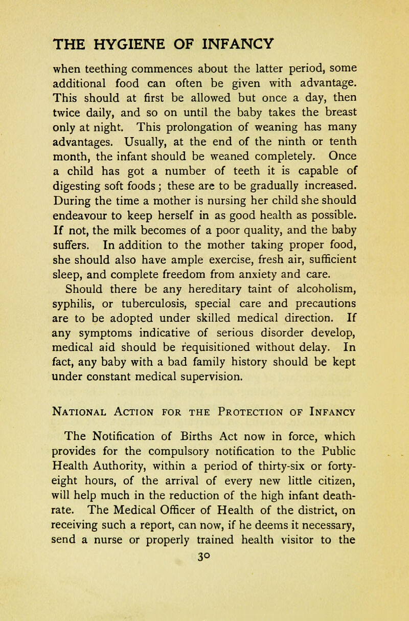 when teething commences about the latter period, some additional food can often be given with advantage. This should at first be allowed but once a day, then twice daily, and so on until the baby takes the breast only at night. This prolongation of weaning has many advantages. Usually, at the end of the ninth or tenth month, the infant should be weaned completely. Once a child has got a number of teeth it is capable of digesting soft foods; these are to be gradually increased. During the time a mother is nursing her child she should endeavour to keep herself in as good health as possible. If not, the milk becomes of a poor quality, and the baby suffers. In addition to the mother taking proper food, she should also have ample exercise, fresh air, sufficient sleep, and complete freedom from anxiety and care. Should there be any hereditary taint of alcoholism, syphilis, or tuberculosis, special care and precautions are to be adopted under skilled medical direction. If any symptoms indicative of serious disorder develop, medical aid should be requisitioned without delay. In fact, any baby with a bad family history should be kept under constant medical supervision. National Action for the Protection of Infancy The Notification of Births Act now in force, which provides for the compulsory notification to the Public Health Authority, within a period of thirty-six or forty- eight hours, of the arrival of every new little citizen, will help much in the reduction of the high infant death- rate. The Medical Officer of Health of the district, on receiving such a report, can now, if he deems it necessary, send a nurse or properly trained health visitor to the 3°