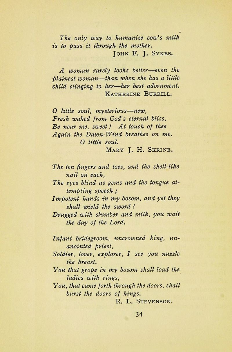 The only way to humanize cow's milk is to pass it through the mother. John F. J. Sykes. A woman rarely looks better—even the plainest woman—than when she has a little child clinging to her—her best adornment, Katherine Burrill. O little soul, mysterious—new, Fresh waked from God's eternal bliss, Be near me, sweet 1 At touch of thee Again the Dawn-Wind breathes on me. O little soul. Mary J. H. Skrine. The ten fingers and toes, and the shell-like nail on each, The eyes blind as gems and the tongue at- tempting speech ; Impotent hands in my bosom, and yet they shall wield the sword ! Drugged with slumber and milk, you wait the day of the Lord. Infant bridegroom, uncrowned king, un- anointed priest, Soldier, lover, explorer, I see you nuzzle the breast. You that grope in my bosom shall load the ladies with rings, You, that came forth through the doors, shall burst the doors of kings. R. L. Stevenson.