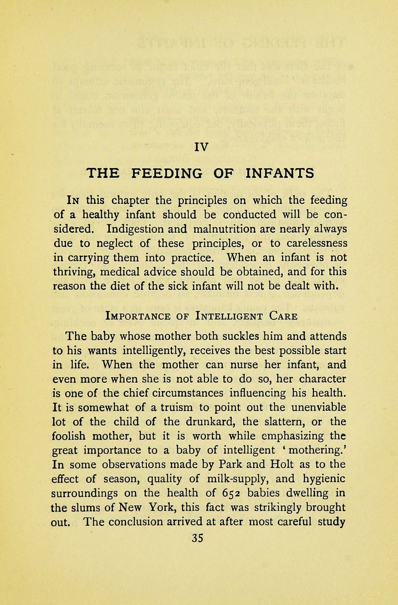THE FEEDING OF INFANTS In this chapter the principles on which the feeding of a healthy infant should be conducted will be con- sidered. Indigestion and malnutrition are nearly always due to neglect of these principles, or to carelessness in carrying them into practice. When an infant is not thriving, medical advice should be obtained, and for this reason the diet of the sick infant will not be dealt with. Importance of Intelligent Care The baby whose mother both suckles him and attends to his wants intelligently, receives the best possible start in life. When the mother can nurse her infant, and even more when she is not able to do so, her character is one of the chief circumstances influencing his health. It is somewhat of a truism to point out the unenviable lot of the child of the drunkard, the slattern, or the foolish mother, but it is worth while emphasizing the great importance to a baby of intelligent ' mothering.' In some observations made by Park and Holt as to the effect of season, quality of milk-supply, and hygienic surroundings on the health of 652 babies dwelling in the slums of New York, this fact was strikingly brought out. The conclusion arrived at after most careful study