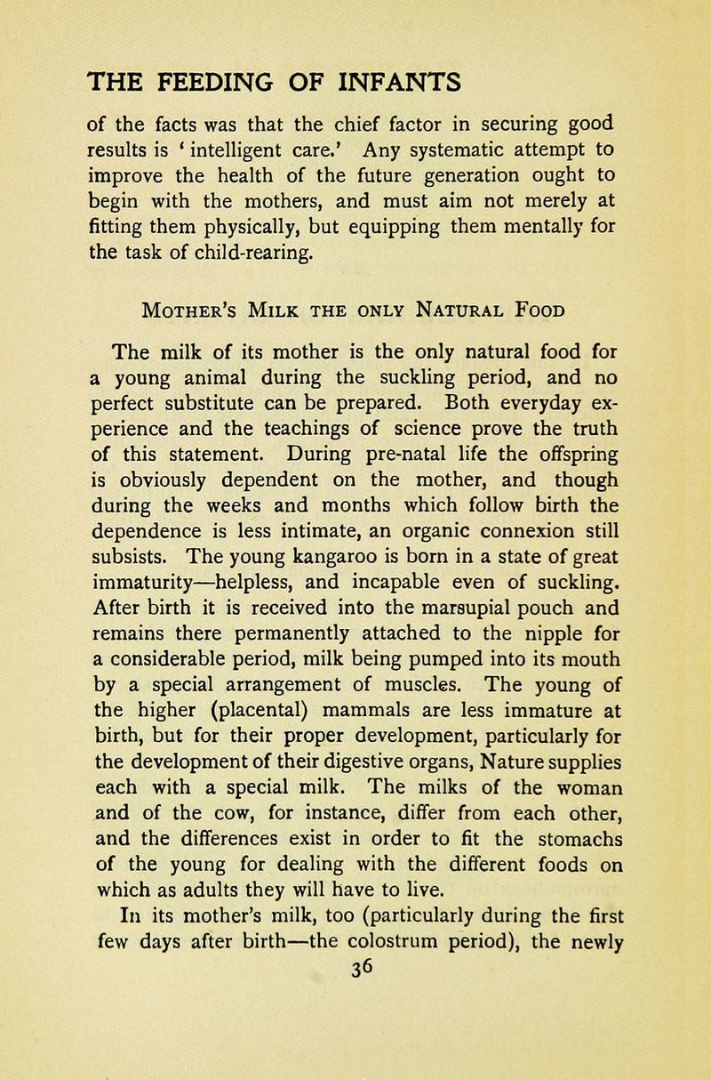of the facts was that the chief factor in securing good results is ' intelligent care.' Any systematic attempt to improve the health of the future generation ought to begin with the mothers, and must aim not merely at fitting them physically, but equipping them mentally for the task of child-rearing. Mother's Milk the only Natural Food The milk of its mother is the only natural food for a young animal during the suckling period, and no perfect substitute can be prepared. Both everyday ex- perience and the teachings of science prove the truth of this statement. During pre-natal life the offspring is obviously dependent on the mother, and though during the weeks and months which follow birth the dependence is less intimate, an organic connexion still subsists. The young kangaroo is born in a state of great immaturity—helpless, and incapable even of suckling. After birth it is received into the marsupial pouch and remains there permanently attached to the nipple for a considerable period, milk being pumped into its mouth by a special arrangement of muscles. The young of the higher (placental) mammals are less immature at birth, but for their proper development, particularly for the development of their digestive organs, Nature supplies each with a special milk. The milks of the woman and of the cow, for instance, differ from each other, and the differences exist in order to fit the stomachs of the young for dealing with the different foods on which as adults they will have to live. In its mother's milk, too (particularly during the first few days after birth—the colostrum period), the newly
