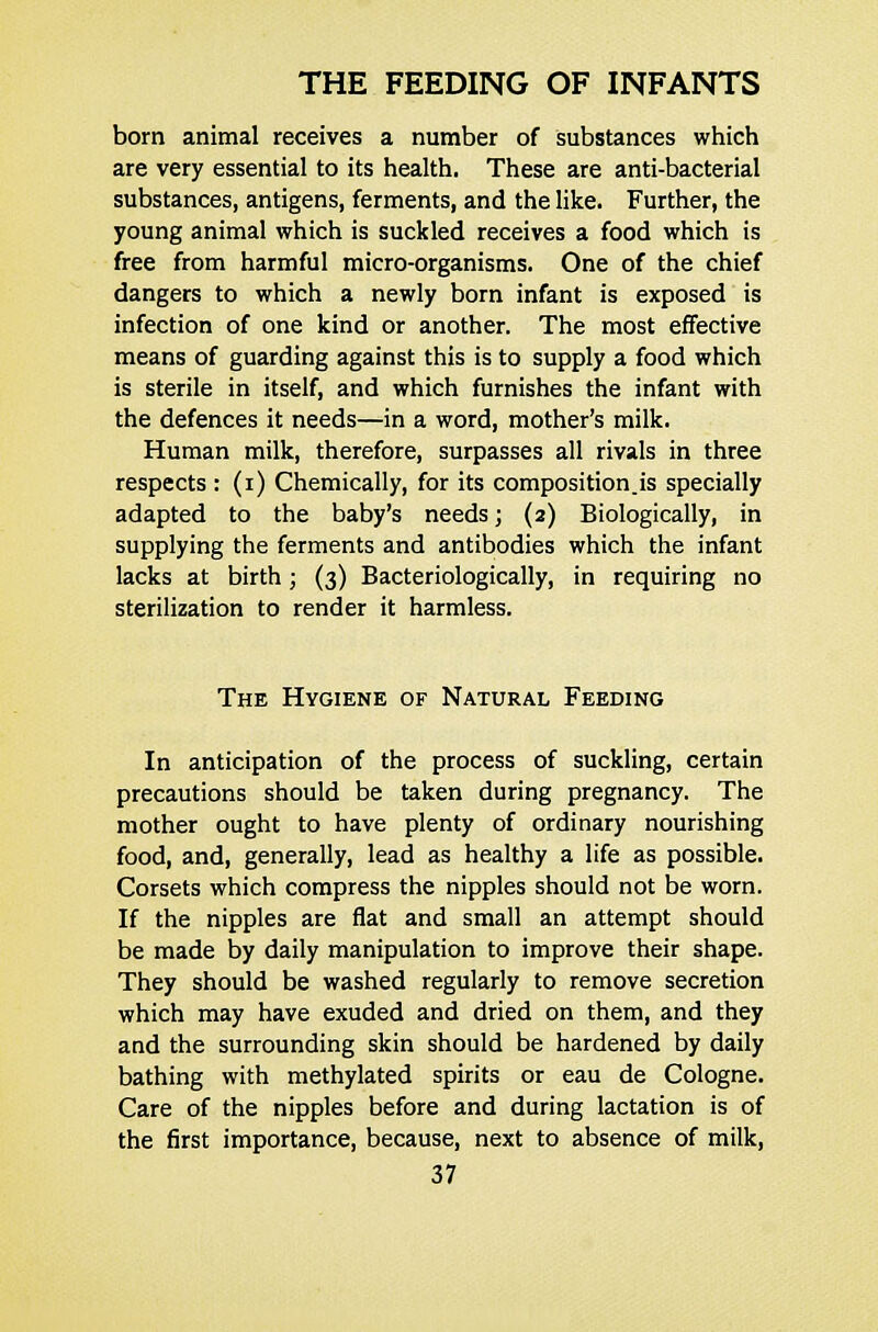born animal receives a number of substances which are very essential to its health. These are anti-bacterial substances, antigens, ferments, and the like. Further, the young animal which is suckled receives a food which is free from harmful micro-organisms. One of the chief dangers to which a newly born infant is exposed is infection of one kind or another. The most effective means of guarding against this is to supply a food which is sterile in itself, and which furnishes the infant with the defences it needs—in a word, mother's milk. Human milk, therefore, surpasses all rivals in three respects : (i) Chemically, for its composition.is specially adapted to the baby's needs; (2) Biologically, in supplying the ferments and antibodies which the infant lacks at birth; (3) Bacteriologically, in requiring no sterilization to render it harmless. The Hygiene of Natural Feeding In anticipation of the process of suckling, certain precautions should be taken during pregnancy. The mother ought to have plenty of ordinary nourishing food, and, generally, lead as healthy a life as possible. Corsets which compress the nipples should not be worn. If the nipples are flat and small an attempt should be made by daily manipulation to improve their shape. They should be washed regularly to remove secretion which may have exuded and dried on them, and they and the surrounding skin should be hardened by daily bathing with methylated spirits or eau de Cologne. Care of the nipples before and during lactation is of the first importance, because, next to absence of milk,