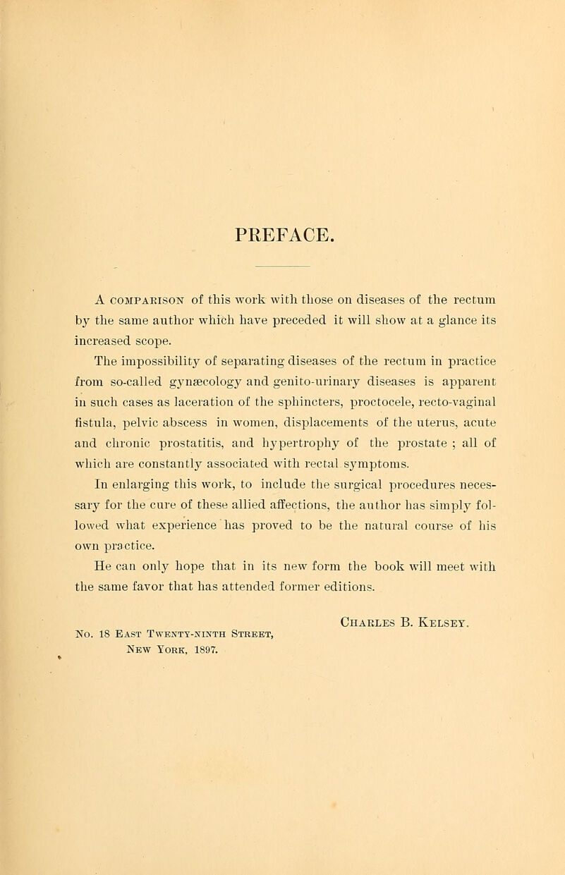 PREFACE. A comparison of this work with those on diseases of the rectum by the same author which have preceded it will show at a glance its increased scope. The impossibility of separating diseases of the rectum in practice from so-called gynaecology and genito-urinary diseases is apparent in such cases as laceration of the sphincters, proctocele, recto-vaginal fistula, pelvic abscess in women, displacements of the uterus, acute and chronic prostatitis, and hypertrophy of the prostate ; all of which are constantly associated with rectal, symptoms. In enlarging this work, to include the surgical procedures neces- sary for the cure of these allied affections, the author has simply fol- lowed what experience has proved to be the natural course of his own practice. He can only hope that in its new form the book will meet with the same favor that has attended former editions. Charles B. Kelsey. No. 18 East Twenty-ninth Street, New York, 1897.