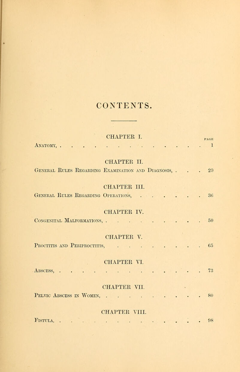 CONTENTS. CHAPTER I. Anatomy, 1 CHAPTER II. General Rules Regarding Examination and Diagnosis, ... 20 CHAPTER III. General Rules Regarding Operations, 3t> CHAPTER IV. Congenital Malformations, 50 CHAPTER V. Proctitis and Periproctitis, 65 CHAPTER VI. Abscess, 73 CHAPTER VII. Pelvic Abscess in Women, 80 CHAPTER VIII. Fistula, . ' 98