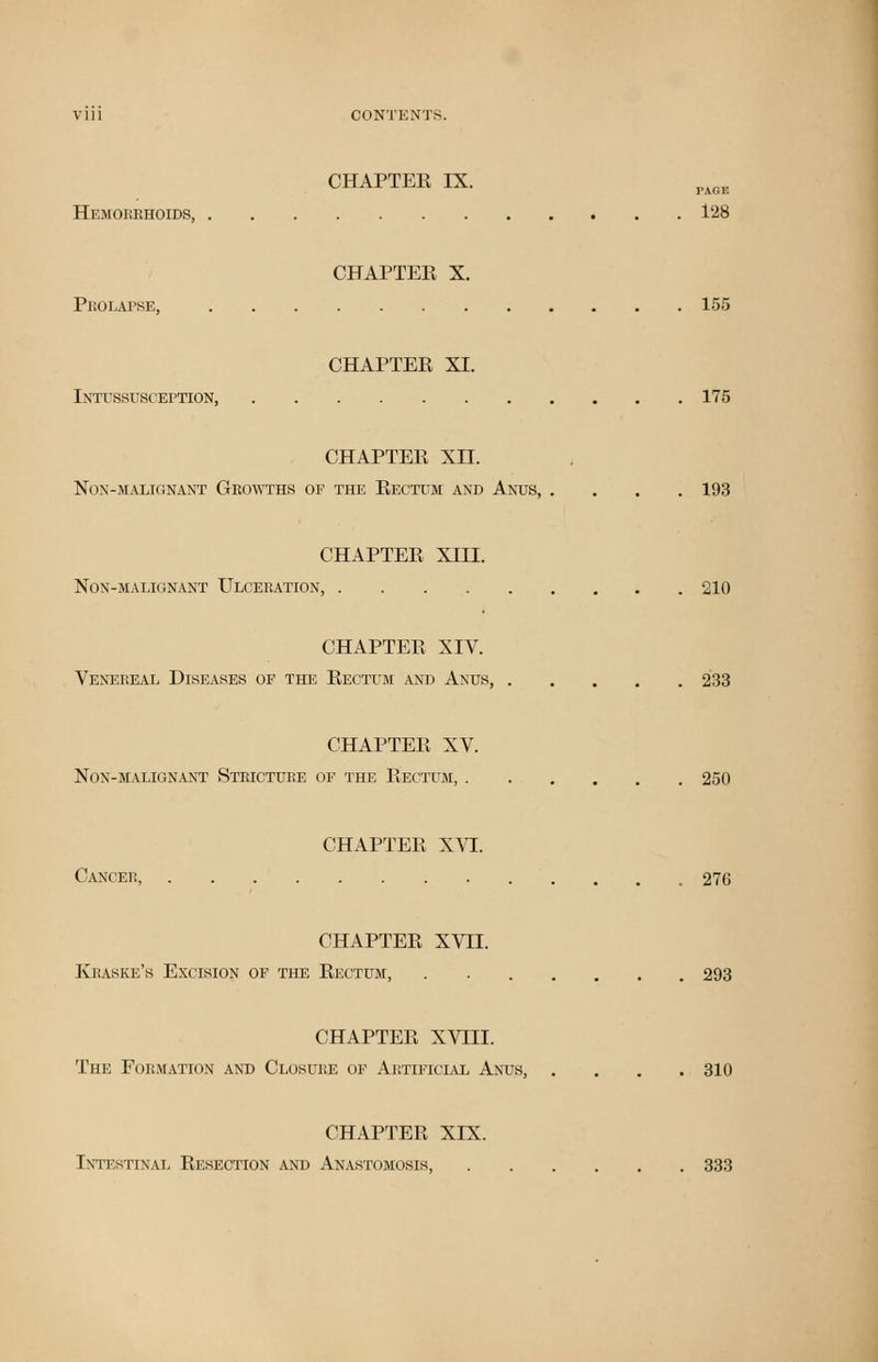 CHAPTER IX. Hemorrhoids, 128 CHAPTER X. Prolapse, 155 CHAPTER XI. Intussusception, 175 CHAPTER XII. NON-1MALIGNANT GROWTHS OF THE RECTUM AND ANUS, .... 193 CHAPTER XHI. Non-malignant Ulceration, 210 CHAPTER XIV. Venereal Diseases of the Rectum and Anus, 233 CHAPTER XV. Non-malignant Stricture of the Rectum, 250 CHAPTER XVI. Cancer, 276 CHAPTER XVII. Kbaske's Excision of the Rectum, . 293 CHAPTER XVIII. The Formation and Closure of Artificial Anus, .... 310 CHAPTER XIX. Intestinal Resection and Anastomosis, 333