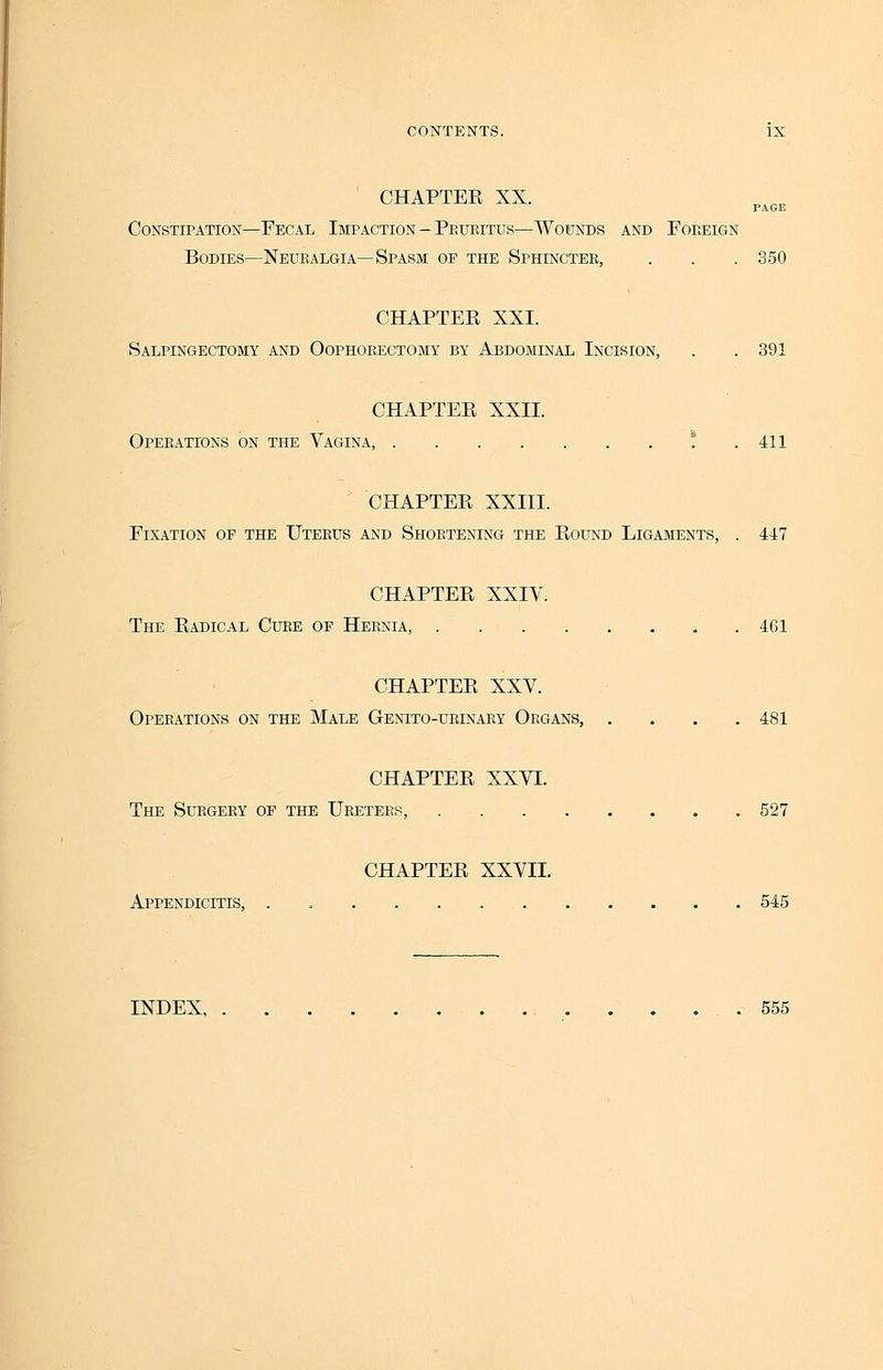 CHAPTEE XX. PAGE Constipation—Fecal Impaction—Pruritus—Wounds and Foreign Bodies—Neuralgia—Spasm of the Sphincter, . . . 350 CHAPTEE XXI. Salpingectomy and Oophorectomy by Abdominal Incision, . . 391 CHAPTEE XXII. Operations on the Vagina, ! .411 CHAPTEE XXIII. Fixation of the Uterus and Shortening the Eound Ligaments, . 447 CHAPTEE XXIV. The Eadical Cure of Hernia, 461 CHAPTEE XXV. Operations on the Male Genito-urinary Organs, .... 481 CHAPTEE XXVI. The Surgery of the Ureters, 527 CHAPTEE XXVII. Appendicitis, . 545 INDEX, 555