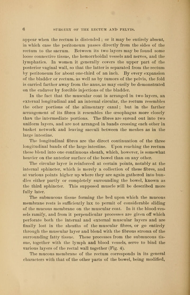 appear when the rectum is distended ; or it may be entirely absent, in which case the peritoneum passes directly from the sides of the rectum to the sacrum. Between its two layers may be found some loose connective tissue, the hemorrhoidal vessels and nerves, and the lymphatics. In women it generally covers the upper part of the posterior vaginal wall, so that the latter is separated from the rectum by peritoneum for about one-third of an inch. By every expansion of the bladder or rectum, as well as by tumors of the pelvis, the fold is carried farther away from the anus, as may easily be demonstrated on the cadaver by forcible injections of the bladder. In the fact that the muscular coat is arranged in two layers, an external longitudinal and an internal circular, the rectum resembles the other portions of the alimentary canal; but in the farther arrangement of its fibres it resembles the oesophagus more closely than the intermediate portions. The fibres are spread out into two uniform layers, and are not arranged in bands crossing each other in basket network and leaving sacculi between the meshes as in the large intestine. The longitudinal fibres are the direct continuation of the three longitudinal bands of the large intestine. Upon reaching the rectum these blend into one continuous sheath, which, however, is somewhat heavier on the anterior surface of the bowel than on any other. The circular layer is reinforced at certain points, notably at the internal sphincter, which is merely a collection of these fibres, and at various points higher up where they are again gathered into bun- dles either partly or completely surrounding the bowel, known as the third sphincter. This supposed muscle will be described more fully later. The submucous tissue forming the bed upon which the mucous membrane rests is sufficiently lax to permit of considerable sliding of the mucous membrane on the muscular coat. In it the blood-ves- sels ramify, and from it perpendicular processes are given off which perforate both the internal and external muscular layers and are finally lost in the sheaths of the muscular fibres, or go entirely through the muscular layer and blend with the fibrous stroma of the surrounding fatty tissue. These processes from the submucous tis- sue, together with the lymph and blood vessels, serve to bind the various layers of the rectal wall together (Pig. 4). The mucous membrane of the rectum corresponds in its general characters with that of the other parts of the bowel, being modified,