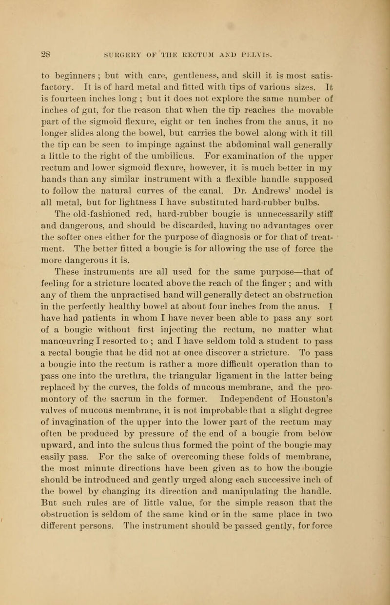 to beginners; bur with care, gentleness, and skill it is most satis- factory. It is of hard metal and fitted with tips of various sizes. It is fourteen inches long ; but it does not explore the same number of inches of gut, for the reason that when the tip reaches the movable part of the sigmoid flexure, eight or ten inches from the anus, it no longer slides along the bowel, but carries the bowel along with it till the tip can be seen to impinge against the abdominal wall generally a little to the right of the umbilicus. For examination of the upper rectum and lower sigmoid flexure, however, it is much better in my hands than any similar instrument with a flexible handle supposed to follow the natural curves of the canal. Dr. Andrews' model is all metal, but for lightness I have substituted hard-rubber bulbs. The old-fashioned red, hard-rubber bougie is unnecessarily stiff and dangerous, and should be discarded, having no advantages over the softer ones either for the purpose of diagnosis or for that of treat- ment. The better fitted a bougie is for allowing the use of force the more dangerous it is. These instruments are all used for the same purpose—that of feeling for a stricture located above the reach of the finger ; and with any of them the unpractised hand will generally detect an obstruction in the perfectly healthy bowel at about four inches from the anus. I have had patients in whom I have never been able to pass any sort of a bougie without first injecting the rectum, no matter what manoeuvring I resorted to ; and I have seldom told a student to pass a rectal bougie that he did not at once discover a stricture. To pass a bougie into the rectum is rather a more difficult operation than to pass one into the urethra, the triangular ligament in the latter being replaced by the curves, the folds of mucous membrane, and the pro- montory of the sacrum in the former. Independent of Houston's valves of mucous membrane, it is not improbable that a slight degree of invagination of the upper into the lower part of the rectum may often be produced by pressure of the end of a bougie from below upward, and into the sulcus thus formed the point of the bougie may easily pass. For the sake of overcoming these folds of membrane, the most minute directions have been given as to how the bougie should be introduced and gently urged along each successive inch of the bowel by changing its direction and manipulating the handle. But such rules are of little value, for the simple reason that the obstruction is seldom of the same kind or in the same place in two different persons. The instrument should be passed gently, for force