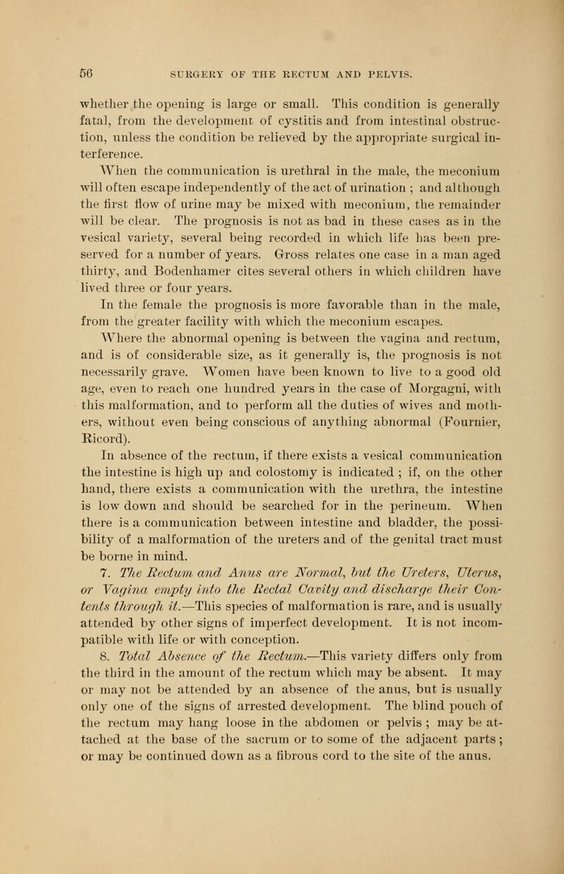 whether the opening is large or small. This condition is generally fatal, from the development of cystitis and from intestinal obstruc- tion, unless the condition be relieved by the appropriate surgical in- terference. When the communication is urethral in the male, the meconium will often escape independently of the act of urination ; and although the first flow of urine may be mixed with meconium, the remainder will be clear. The prognosis is not as bad in these cases as in the vesical variety, several being recorded in which life has been pre- served for a number of years. Gross relates one case in a man aged thirty, and Bodenhamer cites several others in which children have lived three or four years. In the female the prognosis is more favorable than in the male, from the greater facility with which the meconium escapes. Where the abnormal opening is between the vagina and rectum, and is of considerable size, as it generally is, the prognosis is not necessarily grave. Women have been known to live to a good old age, even to reach one hundred years in the case of Morgagni, with this malformation, and to perforin all the duties of wives and moth- ers, without even being conscious of anything abnormal (Fournier, Ricord). In absence of the rectum, if there exists a vesical communication the intestine is high up and colostomy is indicated ; if, on the other hand, there exists a communication with the urethra, the intestine is low down and should be searched for in the perineum. When there is a communication between intestine and bladder, the possi- bility of a malformation of the ureters and of the genital tract must be borne in mind. 7. The Rectum and Anus are Normal, but the Ureters, Uterus, or Vagina empty into the Rectal Cavity and discharge their Con- tents through it.—This species of malformation is rare, and is usually attended by other signs of imperfect development. It is not incom- patible with life or with conception. 8. Total Absence of the Rectum.—This variety differs only from the third in the amount of the rectum which may be absent. It may or may not be attended by an absence of the anus, but is usually only one of the signs of arrested development. The blind pouch of the rectum may hang loose in the abdomen or pelvis ; may be at- tached at the base of the sacrum or to some of the adjacent parts; or may be continued down as a fibrous cord to the site of the anus.