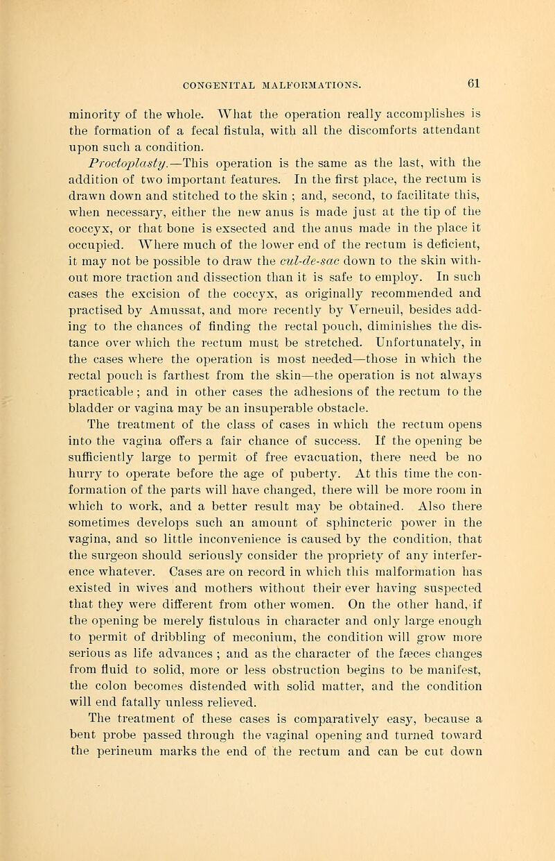 minority of the whole. What the operation really accomplishes is the formation of a fecal fistula, with all the discomforts attendant upon such a condition. Proctoplasty.—This operation is the same as the last, with the addition of two important features. In the first place, the rectum is drawn down and stitched to the skin ; and, second, to facilitate this, when necessary, either the new anus is made just at the tip of the coccyx, or that bone is exsected and the anus made in the place it occupied. Where much of the lower end of the rectum is deficient, it may not be possible to draw the cul-de-sac down to the skin with- out more traction and dissection than it is safe to employ. In such cases the excision of the coccyx, as originally recommended and practised by Amussat, and more recently by Verneuil, besides add- ing to the chances of finding the rectal pouch, diminishes the dis- tance over which the rectum must be stretched. Unfortunately, in the cases where the operation is most needed—those in which the rectal pouch is farthest from the skin—the operation is not always practicable; and in other cases the adhesions of the rectum to the bladder or vagina may be an insuperable obstacle. The treatment of the class of cases in which the rectum opens into the vagina offers a fair chance of success. If the opening be sufficiently large to permit of free evacuation, there need be no huriy to operate before the age of puberty. At this time the con- formation of the parts will have changed, there will be more room in which to work, and a better result may be obtained. Also there sometimes develops such an amount of sphincteric power in the vagina, and so little inconvenience is caused by the condition, that the surgeon should seriously consider the propriety of any interfer- ence whatever. Cases are on record in which this malformation has existed in wives and mothers without their ever having suspected that they were different from other women. On the other hand, if the opening be merely fistulous in character and only large enough to permit of dribbling of meconium, the condition will grow more serious as life advances ; and as the character of the feces changes from fluid to solid, more or less obstruction begins to be manifest, the colon becomes distended with solid matter, and the condition will end fatally unless relieved. The treatment of these cases is comparatively easy, because a bent probe passed through the vaginal opening and turned toward the perineum marks the end of the rectum and can be cut down