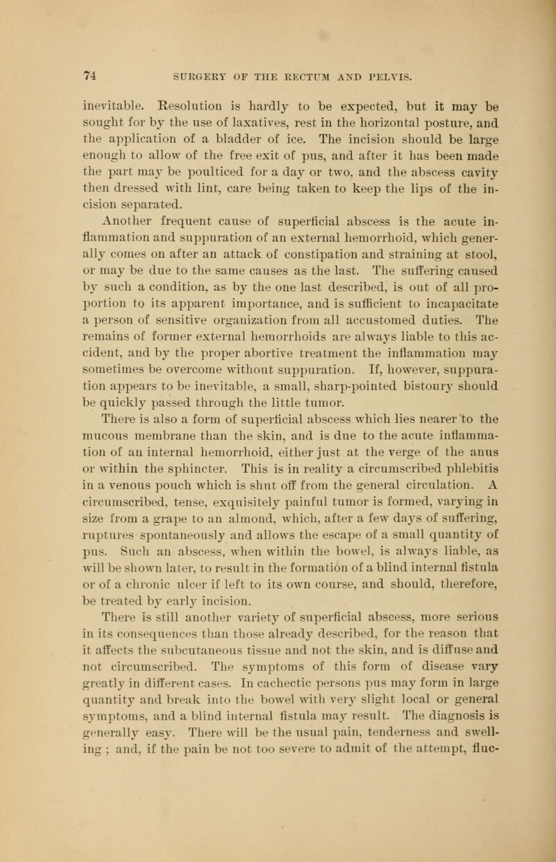 inevitable. Resolution is hardly to be expected, but it may be sought for by the use of laxatives, rest in the horizontal posture, and the application of a bladder of ice. The incision should be large enough to allow of the free exit of pus, and after it has been made the part may be poulticed for a day or two, and the abscess cavity then dressed with lint, care being taken to keep the lips of the in- cision separated. Another frequent cause of superficial abscess is the acute in- flammation and suppuration of an external hemorrhoid, which gener- ally comes on after an attack of constipation and straining at stool, or may be due to the same causes as the last. The suffering caused by such a condition, as by the one last described, is out of all pro- portion to its apparent importance, and is sufficient to incapacitate a person of sensitive organization from all accustomed duties. The remains of former external hemorrhoids are always liable to this ac- cident, and b}' the proper abortive treatment the inflammation may sometimes be overcome without suppuration. If, however, suppura- tion appears to be inevitable, a small, sharp-pointed bistoury should be quickly passed through the little tumor. There is also a form of superficial abscess which lies nearer to the mucous membrane than the skin, and is due to the acute inflamma- tion of an internal hemorrhoid, either just at the verge of the anus or within the sphincter. This is in reality a circumscribed phlebitis in a venous pouch which is shut off from the general circulation. A circumscribed, tense, exquisitely painful tumor is formed, varying in size from a grape to an almond, which, after a few da3rs of suffering, ruptures spontaneously and allows the escape of a small quantity of pus. Such an abscess, when within the bowel, is always liable, as will be shown later, to result in the formation of a blind internal fistula or of a chronic ulcer if left to its own course, and should, therefore, lie treated by early incision. There is still another variety of superficial abscess, more serious in its consequences than those already described, for the reason that it affects the subcutaneous tissue and not the skin, and is diffuse and not circumscribed. The symptoms of this form of disease vary greatly in different cases. In cachectic persons pus may form in large quantity and break into the bowel with very slight local or general symptoms, and a blind internal fistula may result. The diagnosis is generally easy. There will be the usual pain, tenderness and swell- ing ; and, if the pain be not too severe to admit of the attempt, flue-