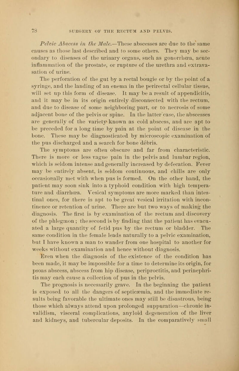 Pelvic Abscess in the Male.—These abscesses are due to the same causes as those last described and to sonic others. They may be sec- ondary to diseases of the urinary organs, such as gonorrhaja, acute inflammation of the prostate, or rupture of the urethra and extrava- sation of urine. The perforation of the gut by a rectal bougie or by the poinl of a syringe, and the landing of an enema in the perirectal cellular tissue, will set up this form of disease. It may be a result of appendicitis, and it may be in its origin entirely disconnected with the rectum, and due to disease of some neighboring part, or to necrosis of some adjacent bone of the pelvis or spine. In the latter case, the abscesses are generally of the variety known as cold abscess, and are apt to lie preceded for a long time by pain at the point of disease in the bone. These maybe diagnosticated by microscopic examination of the pus discharged and a search for bone debris. The symptoms are often obscure and far from characteristic. There is more or less vague pain in the pelvis and lumbar region, which is seldom intense andgenerally increased by defecation. Fever may be entirely absent, is seldom continuous, and chills are only occasionally met with when pus is formed. On the other hand, the patient may soon sink into a typhoid condition with high tempera- ture and diarrhoea. Vesical symptoms are more marked than intes- tinal ones, for there is apt to be great vesical irritation with incon- tinence or retention of urine. There are but two ways of making the diagnosis. The first is by examination of the rectum and discovery of the phlegmon ; the second is by finding that the patient has evacu- ated a large quantity of fetid pus by the rectum or bladder. The same condition in the female leads naturally to a pelvic examination, but I have known a man to wander from one hospital to another for weeks without examination and hence without diagnosis. Even when the diagnosis of the existence of the condition has been made, it maybe impossible for a rime to determine its origin, for psoas abscess, abscess from hip disease, periproctitis, and perinephri- tis may each cause a collection of pus in the pelvis. The prognosis is necessarily grave. In the beginning the patient is exposed to all the dangers of septicaemia, and the immediate re- sults being favorable the ultimate ones may still be disastrous, being those which always attend upon prolonged suppuration— chronic in- validism, visceral complications, anyloid degeneration of the liver and kidneys, and tubercular deposits. In the comparatively small
