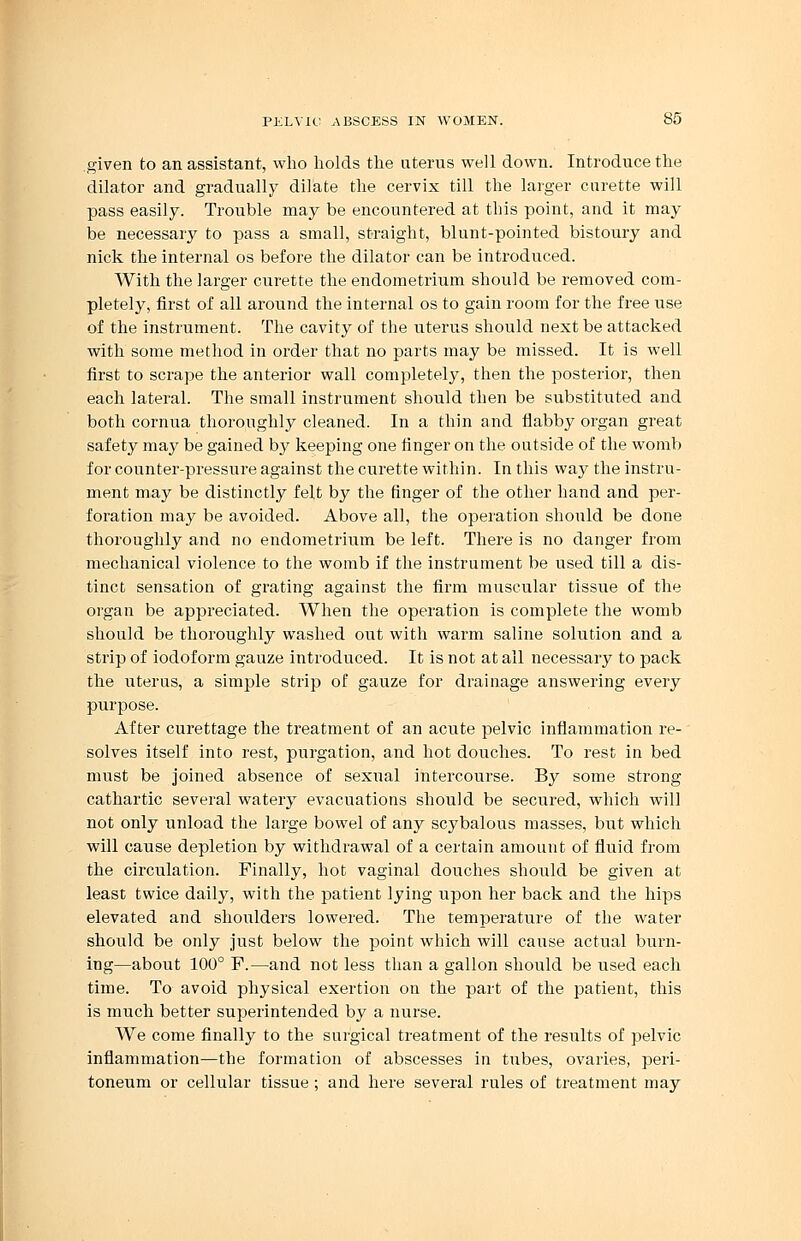 given to an assistant, who holds the uterus well down. Introduce the dilator and gradually dilate the cervix till the larger curette will pass easily. Trouble may be encountered at this point, and it may be necessary to pass a small, straight, blunt-pointed bistoury and nick the internal os before the dilator can be introduced. With the larger curette the endometrium should be removed com- pletely, first of all around the internal os to gain room for the free use of the instrument. The cavity of the uterus should next be attacked with some method in order that no parts may be missed. It is well first to scrape the anterior wall completely, then the posterior, then each lateral. The small instrument should then be substituted and both cornua thoroughly cleaned. In a thin and flabby organ great safety may be gained by keeping one finger on the outside of the womb for counter-pressure against the curette within. In this way the instru- ment may be distinctly felt by the finger of the other hand and per- foration may be avoided. Above all, the operation should be done thoroughly and no endometrium be left. There is no danger from mechanical violence to the womb if the instrument be used till a dis- tinct sensation of grating against the firm muscular tissue of the organ be appreciated. When the operation is complete the womb should be thoroughly washed out with warm saline solution and a strip of iodoform gauze introduced. It is not at all necessary to pack the uterus, a simple strip of gauze for drainage answering every purpose. After curettage the treatment of an acute pelvic inflammation re- solves itself into rest, purgation, and hot douches. To rest in bed must be joined absence of sexual intercourse. By some strong cathartic several watery evacuations should be secured, which will not only unload the large bowel of any scybalous masses, but which will cause depletion by withdrawal of a certain amount of fluid from the circulation. Finally, hot vaginal douches should be given at least twice daily, with the patient lying upon her back and the hips elevated and shoulders lowered. The temperature of the water should be only just below the point which will cause actual burn- ing—about 100° P.—and not less than a gallon should be used each time. To avoid physical exertion on the part of the patient, this is much better superintended by a nurse. We come finally to the surgical treatment of the results of pelvic inflammation—the formation of abscesses in tubes, ovaries, peri- toneum or cellular tissue ; and here several rules of treatment may
