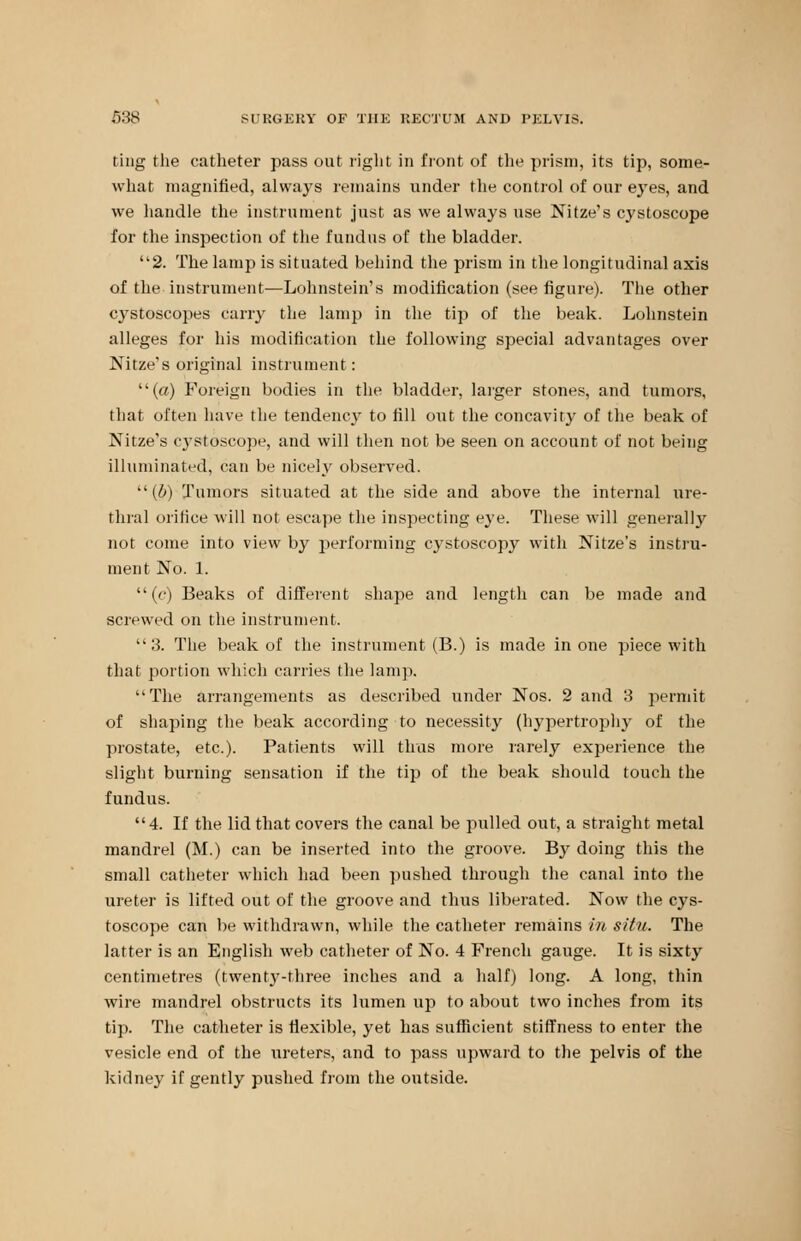 ting the catheter pass out right in front of the prism, its tip, some- what magnified, always remains under the control of our eyes, and we handle the instrument just as we always use Nitze's cystoscope for the inspection of the fundus of the bladder. 2. The lamp is situated behind the prism in the longitudinal axis of the instrument—Lohnstein's modification (see figure). The other cystoscopes cany the lamp in the tip of the beak. Lohnstein alleges for his modification the following special advantages over Nitze's original instrument: (a) Foreign bodies in the bladder, larger stones, and tumors, that often have the tendency to fill out the concavity of the beak of Nitze's cystoscope, and will then not be seen on account of not being illuminated, can be nicely observed. (6) Tumors situated at the side and above the internal ure- thral orifice will not escape the inspecting eye. These will generally not come into view by performing cystoscopy with Nitze's instru- ment No. 1. (c) Beaks of different shape and length can be made and screwed on the instrument. 3. The beak of the instrument (B.) is made in one piece with that portion which carries the lamp. The arrangements as described under Nos. 2 and 3 permit of shaping the beak according to necessity (hypertrophy of the prostate, etc.). Patients will thus more rarely experience the slight burning sensation if the tip of the beak should touch the fundus. 4. If the lid that covers the canal be pulled out, a straight metal mandrel (M.) can be inserted into the groove. By doing this the small catheter which had been pushed through the canal into the ureter is lifted out of the groove and thus liberated. Now the cys- toscope can be withdrawn, while the catheter remains in situ. The latter is an English web catheter of No. 4 French gauge. It is sixty centimetres (twenty-three inches and a half) long. A long, thin wire mandrel obstructs its lumen up to about two inches from its tip. The catheter is flexible, yet has sufficient stiffness to enter the vesicle end of the ureters, and to pass upward to the pelvis of the kidney if gently pushed from the outside.