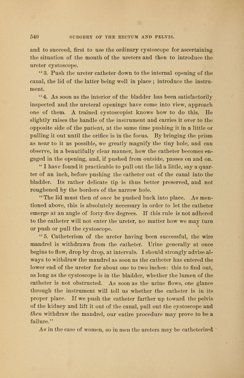 and to succeed, first to use the ordinary cystoscope for ascertaining the situation of the mouth of the ureters and then to introduce the ureter cystoscope.  3. Pusli the ureter catheter down to the internal opening of the canal, the lid of the latter being well in place ; introduce the instru- ment. 4. As soon as the interior of the bladder has been satisfactorily inspected and the ureteral openings have come into view, approach one of them. A trained cystoscopist knows how to do this. He slightly raises the handle of the instrument and carries it over to the opposite side of the patient, at the same time pushing it in a little or pulling it out until the orifice is in the focus. By bringing the prism as near to it as possible, we greatly magnify the tiny hole, and can observe, in a beautifully clear manner, how the catheter becomes en- gaged in the opening, and, if pushed from outside, passes on and on.  I have found it practicable to pull out the lid a little, say a quar- ter of an inch, before pushing the catheter out of the canal into the bladder. Its rather delicate tip is thus better preserved, and not roughened by the borders of the narrow hole. The lid must then at once be pushed back into place. As men- tioned above, this is absolutely necessary in order to let the catheter emerge at an angle of forty-five degrees. If this rule is not adhered to the catheter will not enter the ureter, no matter how we may turn or push or pull the cystoscope. 5. Catheterism of the ureter having been successful, the wire mandrel is withdrawn from the catheter. Urine generally at once begins to fiow, drop by drop, at intervals. I should strongly advise al- ways to withdraw the mandrel as soon as the catheter has entered the lower end of the ureter for about one to two inches: this to find out, as long as the cystoscope is in the bladder, whether the lumen of the catheter is not obstructed. As soon as the urine flows, one glance through the instrument will tell us whether the catheter is in its proper place. If we push the catheter farther up toward the pelvis of the kidney and lift it out of the canal, pull out the cystoscope and then withdraw the mandrel, our entire procedure may prove to be a failure. As in the case of women, so in men the ureters may be catheterized