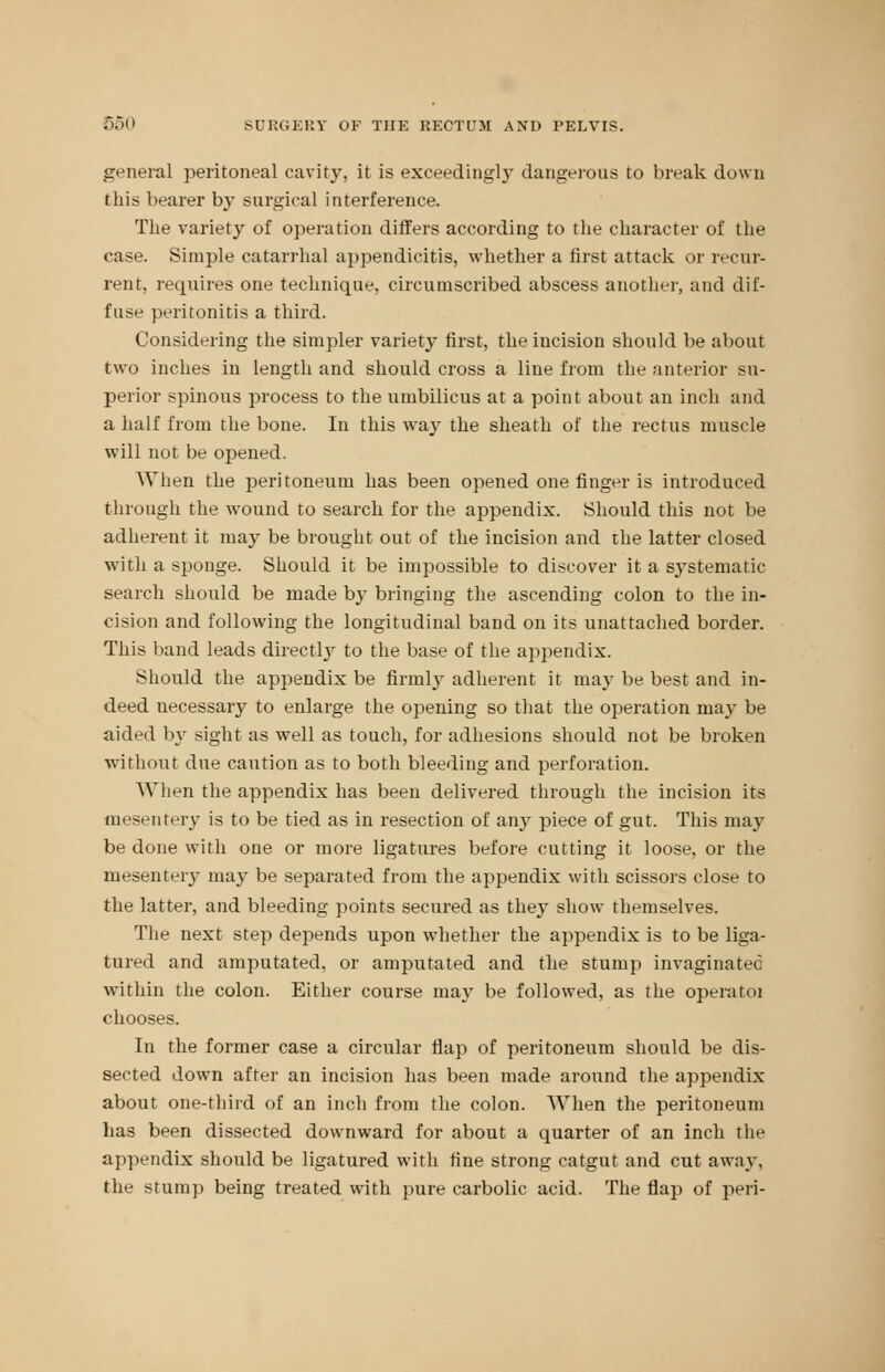 general peritoneal cavity, it is exceedingly dangerous to break down this bearer by surgical interference. The variety of operation differs according to the character of the case. Simple catarrhal appendicitis, whether a first attack or recur- rent, requires one technique, circumscribed abscess another, and dif- fuse peritonitis a third. Considering the simpler variety first, the incision should be about two inches in length and should cross a line from the anterior su- perior spinous process to the umbilicus at a point about an inch and a half from the bone. In this way the sheath of the rectus muscle will not be opened. When the peritoneum has been opened one finger is introduced through the wound to search for the appendix. Should this not be adherent it may be brought out of the incision and the latter closed with a sponge. Should it be impossible to discover it a systematic search should be made by bringing the ascending colon to the in- cision and following the longitudinal band on its unattached border. This band leads directly to the base of the appendix. Should the appendix be firmry adherent it ma}' be best and in- deed necessary to enlarge the opening so that the operation may be aided by sight as well as touch, for adhesions should not be broken without due caution as to both bleeding and perforation. When the appendix has been delivered through the incision its mesentery is to be tied as in resection of any piece of gut. This may be done with one or more ligatures before cutting it loose, or the mesentery may be separated from the appendix with scissors close to the latter, and bleeding points secured as they show themselves. The next step depends upon whether the appendix is to be liga- tured and amputated, or amputated and the stump invaginatec within the colon. Either course may be followed, as the operatoi chooses. In the former case a circular flap of peritoneum should be dis- sected down after an incision has been made around the appendix about one-third of an inch from the colon. When the peritoneum has been dissected downward for about a quarter of an inch the appendix should be ligatured with fine strong catgut and cut away, the stump being treated with pure carbolic acid. The flap of peri-
