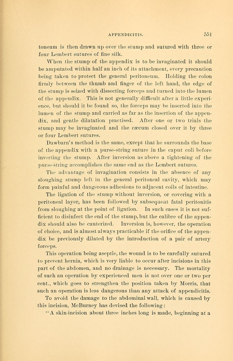 toneum is then drawn up over the stump and sutured with three or four Lembert sutures of fine silk. When the stump of the appendix is to be invaginated it should be amputated within half an inch of its attachment, every precaution being taken to protect the general peritoneum. Holding the colon firmly between the thumb and finger of the left hand, the edge of the stump is seized with dissecting forceps and turned into the lumen of the appendix. This is not generally difficult after a little experi- ence, but should it be found so, the forceps may be inserted into the lumen of the stump and carried as far as the insertion of the appen- dix, and gentle dilatation practised. After one or two trials the stump may be invaginated and the csecum closed over it by three or four Lembert sutures. Dawbarn's method is the same, except that he surrounds the base of the appendix with a purse-string suture in the caput coli before inverting the stump. After inversion as above a tightening of the purse-string accomplishes the same end as the Lembert sutures. The advantage of invagination consists in the absence of any sloughing stump left in the general peritoneal cavity, which may form painful and dangerous adhesions to adjacent coils of intestine. The ligation of the stump without inversion, or covering with a peritoneal layer, has been followed by subsequent fatal peritonitis from sloughing at the point of ligation. In such cases it is not suf- ficient to disinfect the end of the stump, but the calibre of the appen- dix should also be cauterized. Inversion is, however, the operation of choice, and is almost always practicable if the orifice of the appen- dix be previously dilated by the introduction of a pair of artery forceps. This operation being aseptic, the wound is to be carefully sutured to prevent hernia, which is very liable to occur after incisions in this part of the abdomen, and no drainage is necessary. The mortality of such an operation by experienced men is not over one or two per cent., which goes to strengthen the position taken by Morris, that such an operation is less dangerous than any attack of appendicitis. To avoid the damage to the abdominal wall, which is caused by this incision, McBurney has devised the following : A skin-incision about three inches long is made, beginning at a