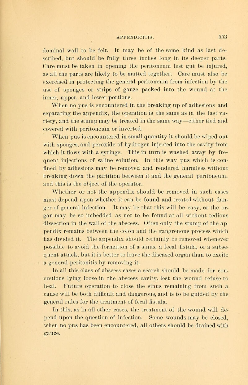 dominal wall to be felt. It may be of the same kind as last de- scribed, but should be fully three inches long in its deeper parts. Care must be taken in opening the peritoneum lest gut be injured, as all the parts are likely to be matted together. Care must also be exercised in protecting the general peritoneum from infection by the use of sponges or strips of gauze packed into the wound at the inner, upper, and lower portions. When no pus is encountered in the breaking up of adhesions and separating the appendix, the operation is the same as in the last va- riety, and the stump may be treated in the same way—either tied and covered with peritoneum or inverted. When pus is encountered in small quantity it should be wiped out with sponges, and peroxide of hydrogen injected into the cavity from which it flows with a syringe. This in turn is washed away by fre- quent injections of saline solution. In this way pus which is con- lined by adhesions may be removed and rendered harmless without breaking down the partition between it and the general peritoneum, and this is the object of the operator. Whether or not the appendix should be removed in such cases must depend upon whether it can be found and treated without dan- ger of general infection. It may be that this will be easy, or the or- gan may be so imbedded as not to be found at all without tedious dissection in the wall of the abscess. Often only the stump of the ap- pendix remains between the colon and the gangrenous process which has divided it. The appendix should certainly be removed whenever possible to avoid the formation of a sinus, a fecal fistula, or a subse- quent attack, but it is better to leave the diseased organ than to excite a general peritonitis by removing it. In all this class of abscess cases a search should be made for con- cretions lying loose in the abscess cavity, lest the wound refuse to heal. Future operation to close the sinus remaining from such a cause will be both difficult and dangerous, and is to be guided by the general rules for the treatment of fecal fistula. In this, as in all other cases, the treatment of the wound will de- pend upon the question of infection. Some wounds may be closed, when no pus has been encountered, all others should be drained with trnuze.