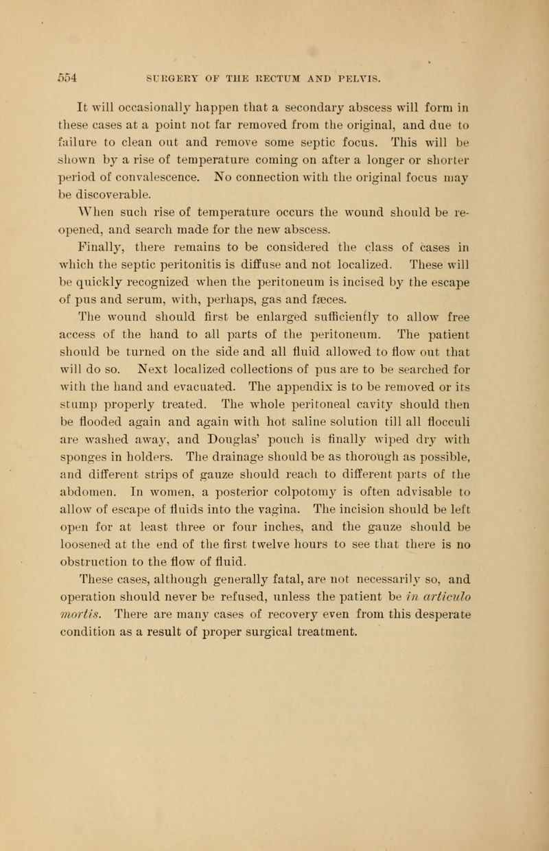 It will occasionally happen that a secondary abscess will form in these cases at a point not far removed from the original, and due to failure to clean out and remove some septic focus. This will be shown by a rise of temperature coming on after a longer or shorter period of convalescence. No connection with the original focus may be discoverable. When such rise of temperature occurs the wound should be re- opened, and search made for the new abscess. Finally, there remains to be considered the class of cases in which the septic peritonitis is diffuse and not localized. These will be quickly recognized when the peritoneum is incised by the escape of pus and serum, with, perhaps, gas and fseces. The wound should first be enlarged sufficiently to allow free access of the hand to all parts of the peritoneum. The patient should be turned on the side and all fluid allowed to flow out that will do so. Next localized collections of pus are to be searched for with the hand and evacuated. The appendix is to be removed or its stum]) properly treated. The whole peritoneal cavity should then be flooded again and again with hot saline solution till all flocculi aii' washed away, and Douglas' pouch is finally wiped dry with sponges in holders. The drainage should be as thorough as possible, and different strips of gauze should reach to different parts of the abdomen. In women, a posterior colpotomy is often advisable to allow of escape of fluids into the vagina. The incision should be left open for at least three or four inches, and the gauze should be loosened at the end of the first twelve hours to see that there is no obstruction to the flow of fluid. These cases, although generally fatal, are not necessarily so, and operation should never be refused, unless the patient be in articulo mortis. There are many cases of recovery even from this desperate condition as a result of proper surgical treatment.