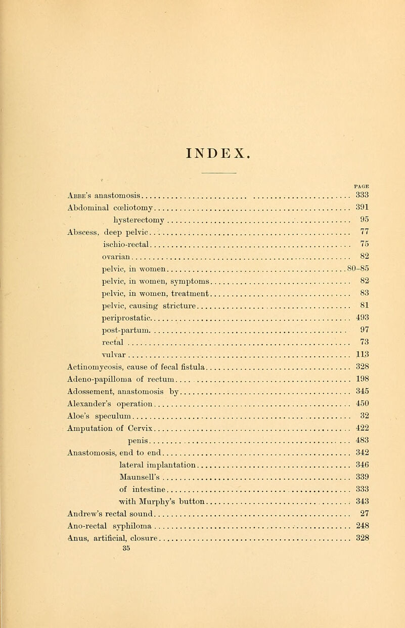 INDEX. PAGE Abbe's anastomosis 333 Abdominal cceliotomy 391 hysterectomy 95 Abscess, deep pelvic 77 ischio-rectal 75 ovarian 82 pelvic, in women 80-85 pelvic, in women, symptoms 82 pelvic, in women, treatment 83 pelvic, causing stricture 81 periprostatic 493 post-partum 97 rectal 73 vulvar 113 Actinomycosis, cause of fecal fistula 328 Adeno-papilloma of rectum 198 Adossement, anastomosis by , 345 Alexander's operation 450 Aloe's speculum 32 Amputation of Cervix 422 penis 483 Anastomosis, end to end 342 lateral implantation 346 Maunsell's 339 of intestine 333 with Murphy's button 343 Andrew's rectal sound 27 Ano-rectal syphiloma 248 Anus, artificial, closure 328 35