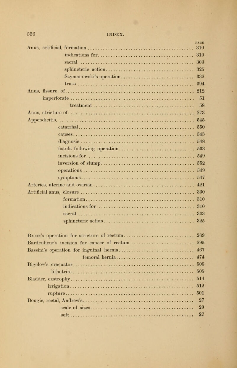 PAGB Anus, artificial, formation 310 indications for 310 sacral 303 sphincteric action 325 Szyrnauowski's operation 332 truss 394 Anus, fissure of 212 imperforate 51 treatment 58 Anus, stricture of 273 Appendicitis, 545 catarrhal 550 causes 543 diagnosis 548 fistula following operation 533 incisions for 549 inversion of stump 552 operations 549 symptoms 547 Arteries, uterine and ovarian 421 Artificial anus, closure 330 formation 310 indications for 310 sacral 303 sphincteric action 325 Bacon's operation for stricture of rectum 269 Bardenheur's incision for cancer of rectum 295 Bassini's operation for inguinal hernia 467 femoral hernia 474 Bigelow's evacuator 505 lithotrite 505 Bladder, exstrophy 514 irrigation 512 rupture 501 Bougie, rectal, Andrew's 27 scale of sizes 29 soft 27