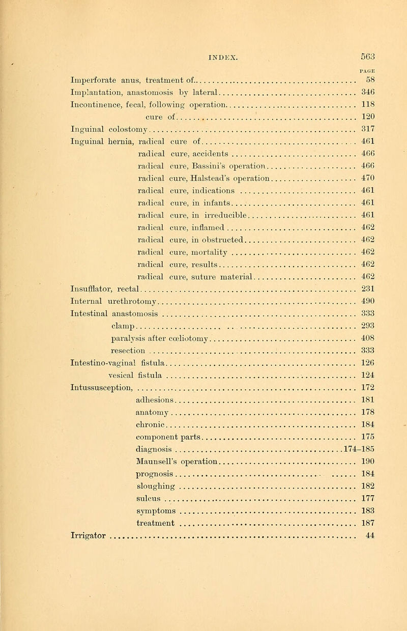 PAGE Imperforate anus, treatment of 58 Implantation, anastomosis by lateral 316 Incontinence, fecal, following operation 118 cure of 120 Inguinal colostomy 317 Inguinal hernia, radical cure of 461 radical cure, accidents 466 radical cure, Bassini's operation 466 radical cure, Halstead's operation 470 radical cure, indications 461 radical cure, in infants 461 radical cure, in irreducible 461 radical cure, inflamed 462 radical cure, in obstructed 462 radical cure, mortality 462 radical cure, results 462 radical cure, suture material 462 Insufflator, rectal 231 Internal urethrotomy 490 Intestinal anastomosis 333 clamp 293 paralysis after cceliotomy 408 resection 333 Intestino-vaginal fistula 126 vesical fistula 124 Intussusception, „ 172 adhesions 181 anatomy 178 chronic 184 component parts 175 diagnosis 174-185 Maunsell's operation 190 prognosis 184 sloughing 182 sulcus 177 symptoms 183 treatment 187 Irrigator 44