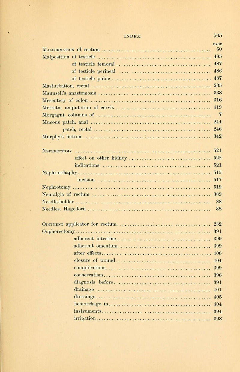 PAGE. Malformation of rectum 50 Malposition of testicle 485 of testicle femoral 487 of testicle perineal 48S of testicle pubic 487 Masturbation, rectal 235 Maunsell's anastomosis • 338 Mesentery of colon 316 Metretis, amjjutation of cervix 419 Morgagni, columns of 7 Mucous patch, anal 244 patch, rectal 24& Murphy's button : 342, Nephrectomy 521 effect on other kidney 522; indications 521 Nephrorrhaphy 515' incision 517 Nephrotomy 519 Neuralgia of rectum 389 Needle-holder 88 Needles, Hagedorn „ 88^ Ointment applicator for rectum 232; Oophorectomy 391 adherent intestine 3991 adherent omentum 399 after effects 406 closure of wound 404 complications 399 conservatism , 396 diagnosis before 391 drainage 401 dressings 405 hemorrhage in 404 instruments 394 irrigation 398.