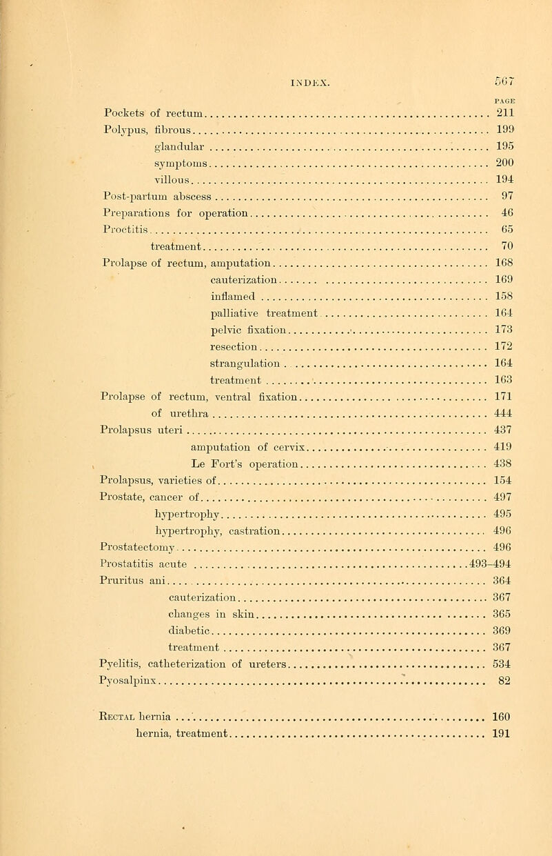 PAGE Pockets of rectum 211 Polypus, fibrous 190 glandular 195 symptoms 200 villous 194 Post-parturn abscess 97 Preparations for operation 46 Proctitis 65 treatment 70 Prolapse of rectum, amputation 168 cauterization 169 inflamed 158 palliative treatment 164 pelvic fixation ■ 173 resection 172 strangulation . 164 treatment 163 Prolapse of rectum, ventral fixation 171 of urethra 444 Prolapsus uteri 437 amputation of cervix 419 Le Fort's operation 438 Prolapsus, varieties of 154 Prostate, cancer of 497 hypertrophy 495 hypertrophy, castration 496 Prostatectomy 496 Prostatitis acute 493-494 Pruritus ani 364 cauterization 367 changes in skin 365 diabetic 369 treatment 367 Pyelitis, catheterization of ureters 534 Pyosalpinx 82 Rectal hernia 160 hernia, treatment 191