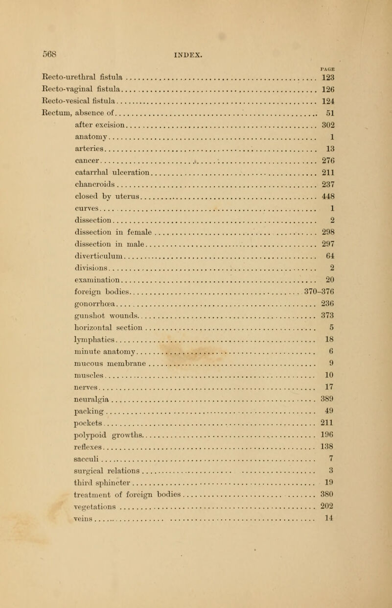 PAQB Reeto-urethral fistula 123 Recto-vaginal fistula 126 Recto-vesical fistula 124 Rectum, absence of 51 after excision 302 anatomy 1 arteries 13 cancer 27G catarrhal ulceration 211 chancroids 237 closed by uterus 448 curves 1 dissection 2 dissection in female 298 dissection in male 297 diverticulum 64 divisions 2 examination 20 foreign bodies 370-376 gonorrhoea 236 gunshot wounds , 373 horizontal section 5 lymphatics 18 minute anatomy 6 mucous membrane 9 muscles 10 nerves 17 neuralgia 389 packing 49 pockets 211 polypoid growths 196 reflexes 138 sacculi 7 surgical relations 3 third sphincter 19 treatment of foreign bodies 380 vegetations 202 veins 14