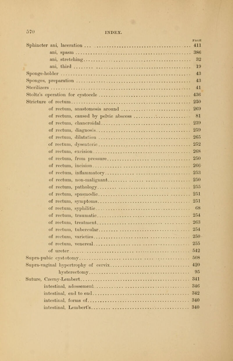•'Tii INDEX. PACT Sphincter ani, laceration 411 ani, spasm 386 ani, stretching 32 ani, third 10 Sponge-holder 43 Spi mges, preparation 43 Sterilizers 41 Stoltz's operation for cystocele 430 Stricture of rectum 250 of rectum, anastomosis around 260 of rectum, caused by pelvic abscess 81 of rectum, chancroidal 239 of rectum, diagnosis 250 of rectum, dilatation 265 of rectum, dysenteric 252 of rectum, excision 268 of rectum, from pressure 250 of rectum, incision 26C of rectum, inflammatory 253 of rectum, non-malignant 250 of rectum, pathology '2~>.> of rectum, spasmodic 251 of rectum, symptoms 251 of rectum, syphilitic 68 of rectum, traumatic 254 of rectum, treatment 263 of rectum, tubercular 254 of rectum, varieties 250 ■ of rectum, venereal 255 of ureter 542 Supra-pubic cystotomy 508 Supra-vaginal hypertrophy of cervix 420 hysterectomy 95 Suture, (izerny-Lembert 341 intestinal, adossement 346 intestinal, end to end 342 intestinal, forms of 340 intestinal, Lembert's. 340