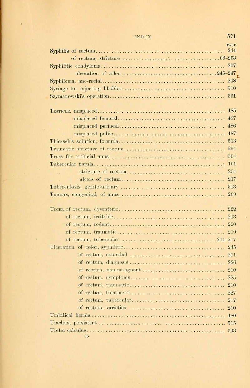 PAGE Syphilis of rectum 244 of rectum, stricture ' 68-253 Syphilitic condyloma 207 ulceration of colon 245-247 Syphiloma, ano-rectal 248 Syringe for injecting bladder 510 Szymanowski's operation 331 Testicle, misplaced 485 misplaced femoral 487 misplaced perineal 486 misplaced pubic 487 Thiersch's solution, formula 513 Traumatic stricture of rectum 254 Truss for artificial anus , 304 Tubercular fistula *. 101 stricture of rectum 254 ulcers of rectum 217 Tuberculosis, genito-urinary 513 Tumors, congenital, of anus 209 Ulcer of rectum, dysenteric 222 of rectum, irritable 213 of rectum, rodent 220 of rectum, traumatic 210 of rectum, tubercular 214-217 Ulceration of colon, syphilitic 245 of rectum, catarrhal 211 of rectum, diagnosis 226 of rectum, non-malignant 210 of rectum, symptoms 225 of rectum, traumatic 210 of rectum, treatment 227 of rectum, tubercular 217 of rectum, varieties 210 Umbilical hernia 480 Urachus, persistent 515 Ureter calculus 543 36