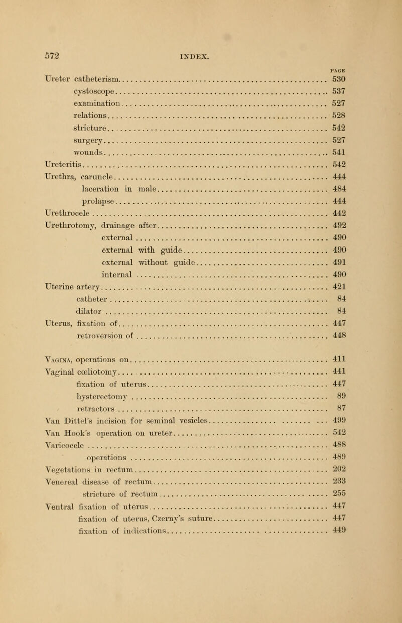 PAGE Ureter catheterism 530 cystoscope 537 examination 527 relations 528 stricture 542 surgery 527 wounds 541 Ureteritis 542 Urethra, caruncle 444 laceration in male 484 prolapse 444 Urethrocele 442 Urethrotomy, drainage after 492 external 490 external with guide 490 external without guide 491 internal 490 Uterine artery 421 catheter 84 dilator 84 Uterus, fixation of 447 retroversion of 448 Vagina, operations on 411 Vaginal cceliotomy.... 441 fixation of uterus 447 hysterectomy 89 retractors 87 Van Dittel's incision for seminal vesicles 491) Van Hook's operation on ureter 542 Varicocele 488 operations 481) Vegetations in rectum 202 Venereal disease of rectum 233 stricture of rectum 255 Ventral fixation of uterus 447 fixation of uterus, Czerny's suture 447 fixation of indications 441)