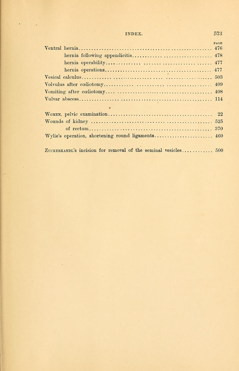 PAGE Ventral hernia 476 hernia following appendicitis 478 hernia oj>erability.... > 477 hernia operations , 477 Vesical calculus 503 Volvulus after coeliotomy 409 Vomiting after coeliotomy 408 Vulvar abscess 114 Women, pelvic examination 22 Wounds of kidney 525 of rectum 370 Wylie's operation, shortening round ligaments 460 Zuckerkandl's incision for removal of the seminal vesicles 500