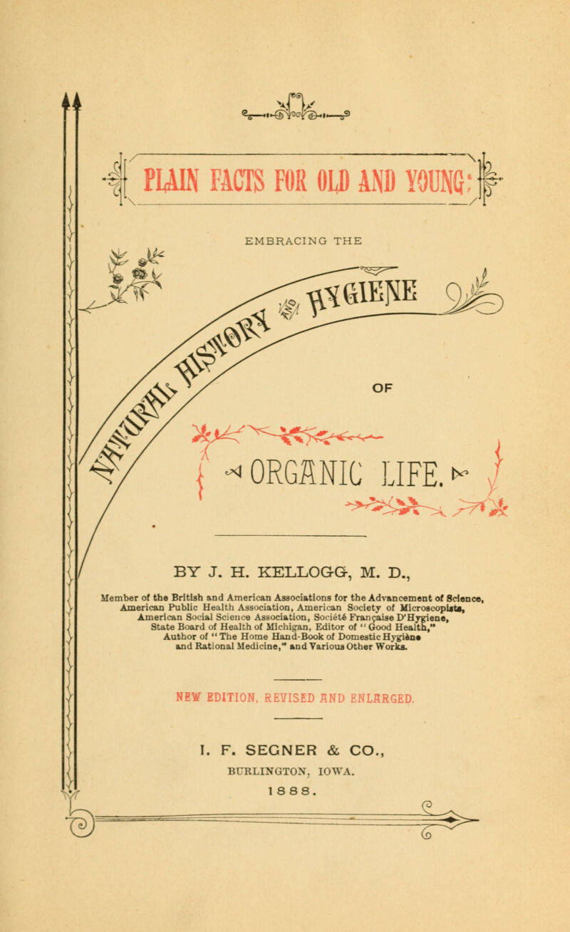 ♦ ■ • B9 4 PUIN FACTS FOR OLD AND YO« 1 \ / EMBRACING THE fftflEP 9ife OF ^>^>=i-^7^<w^ JFE. »* I ^^^^.^^ KELLOGG-, M. D., Member of the British and American Associations for the Advancement of Science, American Public Health Association, American Society of MicroscopUts, American Social Science Association, Soeiete Franchise iyHyjriene, State Board of Health of Michigan, Editor of Good Health, Author of The Home Hand-Bookof DomesticHygien* and Rational Medicine, and Various Other Works. NE¥ EDITION, REVISED AND ENLARGED. F. SEGNER & CO., BURLINGTON, IOWA. 1888. J- 7