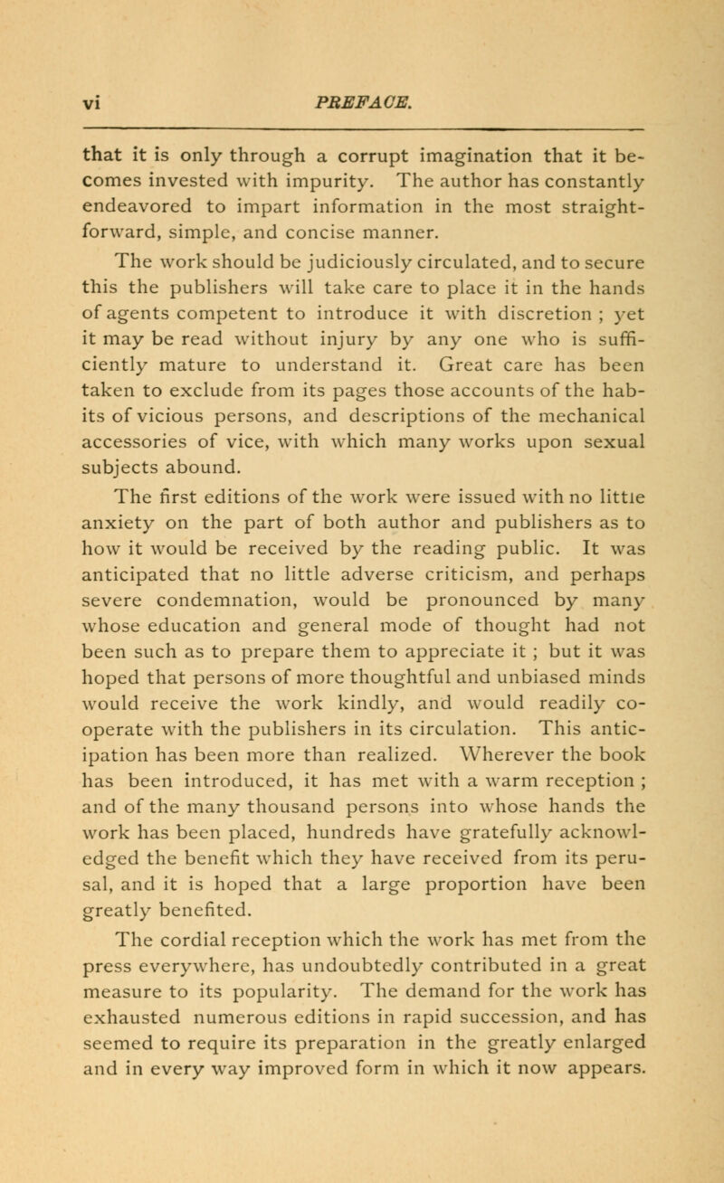 that it is only through a corrupt imagination that it be- comes invested with impurity. The author has constantly endeavored to impart information in the most straight- forward, simple, and concise manner. The work should be judiciously circulated, and to secure this the publishers will take care to place it in the hands of agents competent to introduce it with discretion; yet it may be read without injury by any one who is suffi- ciently mature to understand it. Great care has been taken to exclude from its pages those accounts of the hab- its of vicious persons, and descriptions of the mechanical accessories of vice, with which many works upon sexual subjects abound. The first editions of the work were issued with no little anxiety on the part of both author and publishers as to how it would be received by the reading public. It was anticipated that no little adverse criticism, and perhaps severe condemnation, would be pronounced by many whose education and general mode of thought had not been such as to prepare them to appreciate it ; but it was hoped that persons of more thoughtful and unbiased minds would receive the work kindly, and would readily co- operate with the publishers in its circulation. This antic- ipation has been more than realized. Wherever the book has been introduced, it has met with a warm reception ; and of the many thousand persons into whose hands the work has been placed, hundreds have gratefully acknowl- edged the benefit which they have received from its peru- sal, and it is hoped that a large proportion have been greatly benefited. The cordial reception which the work has met from the press everywhere, has undoubtedly contributed in a great measure to its popularity. The demand for the work has exhausted numerous editions in rapid succession, and has seemed to require its preparation in the greatly enlarged and in every way improved form in which it now appears.