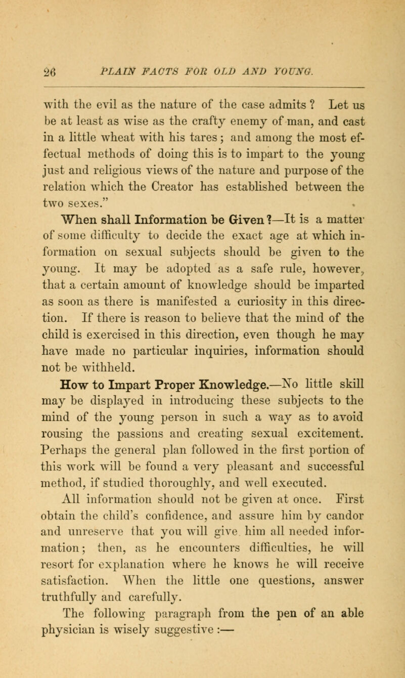 with the evil as the nature of the case admits ? Let us be at least as wise as the crafty enemy of man, and cast in a little wheat with his tares; and among the most ef- fectual methods of doing this is to impart to the young just and religious views of the nature and purpose of the relation which the Creator has established between the two sexes. When shall Information be Given ?—It is a matter of some difficulty to decide the exact age at which in- formation on sexual subjects should be given to the young. It may be adopted as a safe rule, however, that a certain amount of knowledge should be imparted as soon as there is manifested a curiosity in this direc- tion. If there is reason to believe that the mind of the child is exercised in this direction, even though he may have made no particular inquiries, information should not be withheld. How to Impart Proper Knowledge.—No little skill may be displayed in introducing these subjects to the mind of the young person in such a way as to avoid rousing the passions and creating sexual excitement. Perhaps the general plan followed in the first portion of this work will be found a very pleasant and successful method, if studied thoroughly, and well executed. All information should not be given at once. First obtain the child's confidence, and assure him by candor and unreserve that you will give him all needed infor- mation ; then, as he encounters difficulties, he will resort for explanation where he knows he will receive satisfaction. When the little one questions, answer truthfully and carefully. The following paragraph from the pen of an able physician is wisely suggestive :—