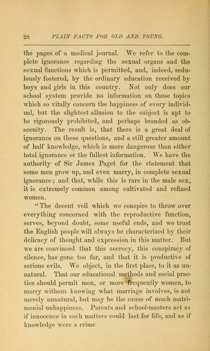 the pages of a medical journal. We refer to the com- plete ignorance regarding the sexual organs and the sexual functions which is permitted, and, indeed, sedu- lously fostered, by the ordinary education received by boys and girls in this country. Not only does our school system provide no information on these topics which so vitally concern the happiness of every individ- ual, but the slightest allusion to the subject is apt to be rigorously prohibited, and perhaps branded as ob- scenity. The result is, that there is a great deal of ignorance on these questions, and a still greater amount of half knowledge, which is more dangerous than either total ignorance or the fullest information. We have the authority of Sir James Paget for the statement that some men grow up, and even marry, in complete sexual ignorance; and that, while this is rare in the male sex, it is extremely common among cultivated and refined women.  The decent veil which we conspire to throw over everything concerned with the reproductive function, serves, beyond doubt, some useful ends, and we trust the English people will always be characterized by their delicacy of thought and expression in this matter. But we are convinced that this secrecy, this conspiracy of silence, has gone too far, and that it is productive of serious evils. We object, in the first place, to it as un- natural. That our educational methods and social prac- tice should permit men, or more frequently women, to marry without knowing what marriage involves, is not merely unnatural, but may be the cause of much matri- monial unhappiness. Parents and school-masters act as if innocence in such matters could last for life, and as if knowledge were a crime