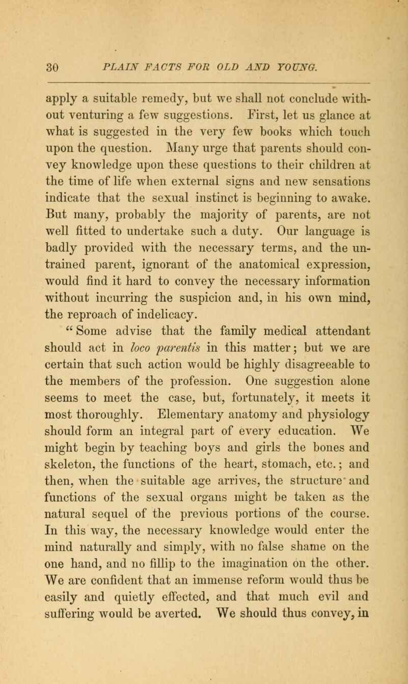 apply a suitable remedy, but we shall not conclude with- out venturing a few suggestions. First, let us glance at what is suggested in the very few books which touch upon the question. Many urge that parents should con- vey knowledge upon these questions to their children at the time of life when external signs and new sensations indicate that the sexual instinct is beginning to awake. But many, probably the majority of parents, are not well fitted to undertake such a duty. Our language is badly provided with the necessary terms, and the un- trained parent, ignorant of the anatomical expression, would find it hard to convey the necessary information without incurring the suspicion and, in his own mind, the reproach of indelicacy.  Some advise that the family medical attendant should act in loco parentis in this matter; but we are certain that such action would be highly disagreeable to the members of the profession. One suggestion alone seems to meet the case, but, fortunately, it meets it most thoroughly. Elementary anatomy and physiology should form an integral part of every education. We might begin by teaching boys and girls the bones and skeleton, the functions of the heart, stomach, etc.; and then, when the suitable age arrives, the structure and functions of the sexual organs might be taken as the natural sequel of the previous portions of the course. In this way, the necessary knowledge would enter the mind naturally and simply, with no false shame on the one hand, and no fillip to the imagination on the other. We are confident that an immense reform would thus be easily and quietly effected, and that much evil and suffering would be averted. We should thus convey, in