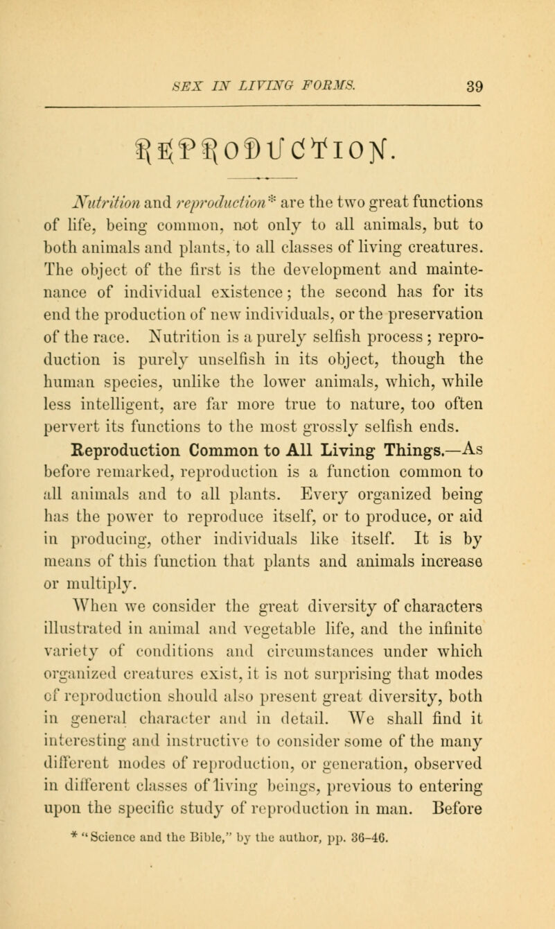 Nutrition and reproduction* are the two great functions of life, being common, not only to all animals, but to both animals and plants, to all classes of living creatures. The object of the first is the development and mainte- nance of individual existence; the second has for its end the production of new individuals, or the preservation of the race. Nutrition is a purely selfish process ; repro- duction is purely unselfish in its object, though the human species, unlike the lower animals, which, while less intelligent, are far more true to nature, too often pervert its functions to the most grossly selfish ends. Reproduction Common to All Living Things.—As before remarked, reproduction is a function common to all animals and to all plants. Every organized being has the power to reproduce itself, or to produce, or aid in producing, other individuals like itself. It is by means of this function that plants and animals increase or multiply. When we consider the great diversity of characters illustrated in animal and vegetable life, and the infinite variety of conditions and circumstances under which organized creatures exist, it is not surprising that modes of reproduction should also present great diversity, both in general character and in detail. We shall find it interesting and instructive to consider some of the many different modes of reproduction, or generation, observed in different classes of living beings, previous to entering upon the specific study of reproduction in man. Before * Science and the Bible, by the author, pp. 36-4G.