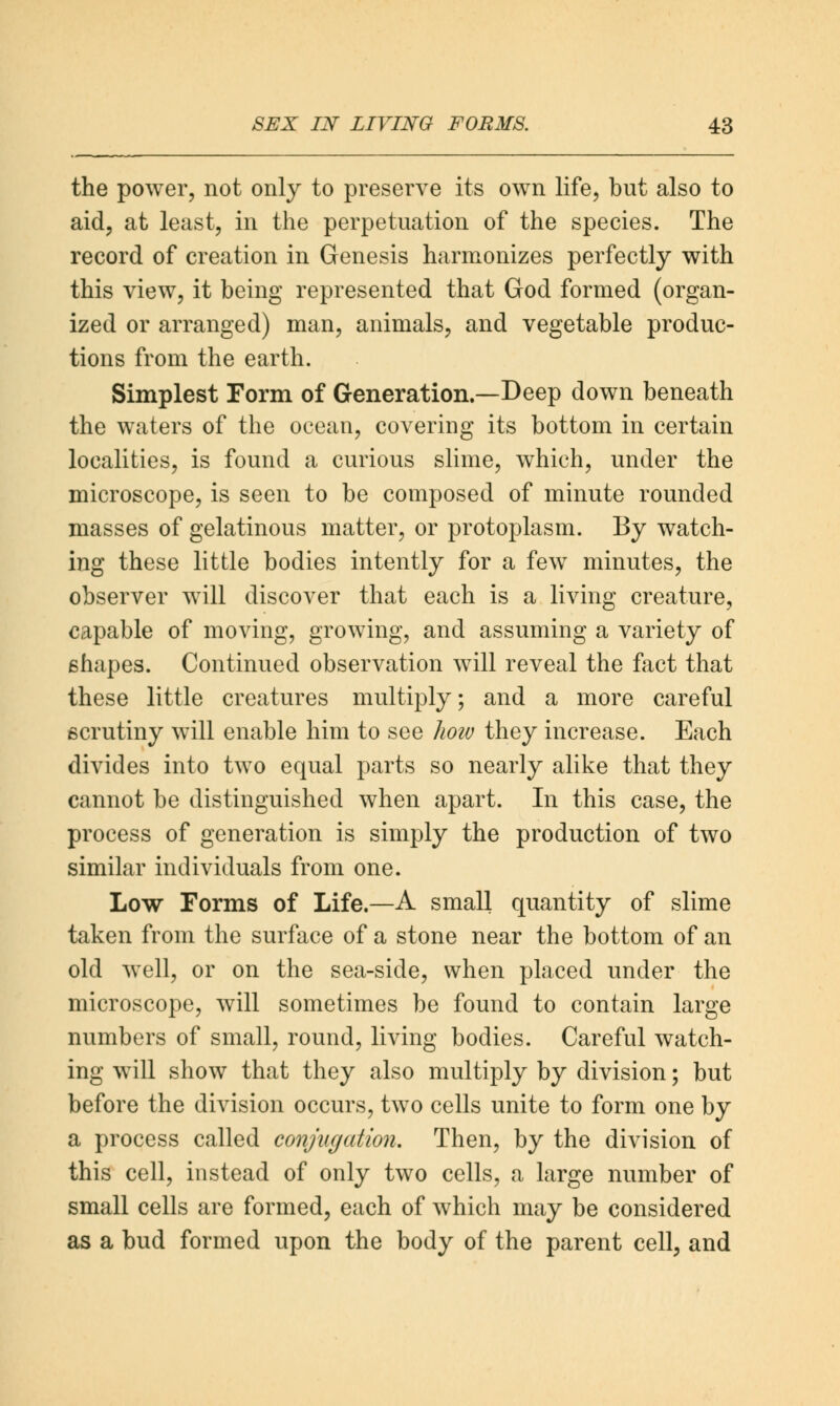 the power, not only to preserve its own life, but also to aid, at least, in the perpetuation of the species. The record of creation in Genesis harmonizes perfectly with this view, it being represented that God formed (organ- ized or arranged) man, animals, and vegetable produc- tions from the earth. Simplest Form of Generation.—Deep down beneath the waters of the ocean, covering its bottom in certain localities, is found a curious slime, which, under the microscope, is seen to be composed of minute rounded masses of gelatinous matter, or protoplasm. By watch- ing these little bodies intently for a few minutes, the observer will discover that each is a living creature, capable of moving, growing, and assuming a variety of shapes. Continued observation will reveal the fact that these little creatures multiply; and a more careful scrutiny will enable him to see how they increase. Each divides into two equal parts so nearly alike that they cannot be distinguished when apart. In this case, the process of generation is simply the production of two similar individuals from one. Low Forms of Life.—A small quantity of slime taken from the surface of a stone near the bottom of an old well, or on the sea-side, when placed under the microscope, will sometimes be found to contain large numbers of small, round, living bodies. Careful watch- ing will show that they also multiply by division; but before the division occurs, two cells unite to form one by a process called conjugation. Then, by the division of this cell, instead of only two cells, a large number of small cells are formed, each of which may be considered as a bud formed upon the body of the parent cell, and