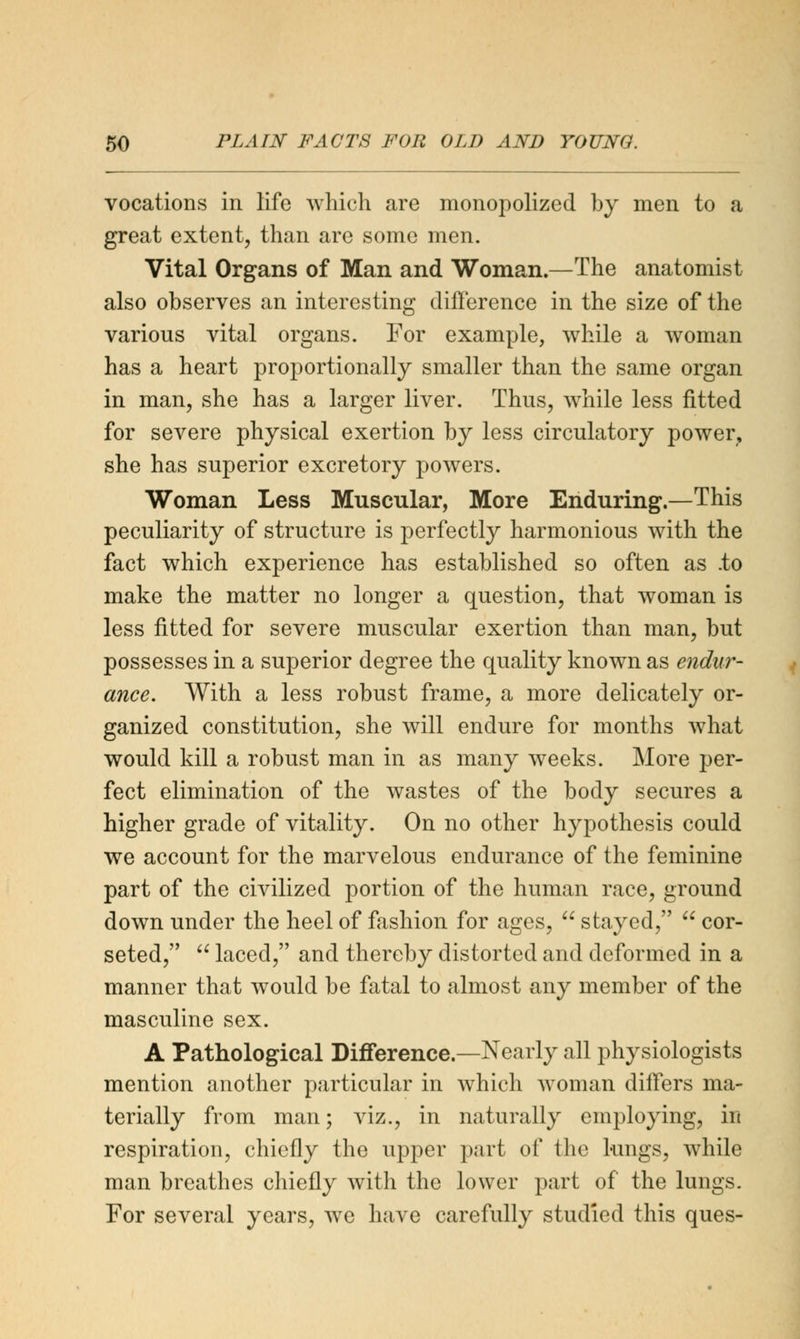 vocations in life which are monopolized by men to a great extent, than are some men. Vital Organs of Man and Woman.—The anatomist also observes an interesting difference in the size of the various vital organs. For example, while a woman has a heart proportionally smaller than the same organ in man, she has a larger liver. Thus, while less fitted for severe physical exertion by less circulatory power, she has superior excretory powers. Woman Less Muscular, More Enduring.—This peculiarity of structure is perfectly harmonious with the fact which experience has established so often as .to make the matter no longer a question, that woman is less fitted for severe muscular exertion than man, but possesses in a superior degree the quality known as endur- ance. With a less robust frame, a more delicately or- ganized constitution, she will endure for months what would kill a robust man in as many weeks. More per- fect elimination of the wastes of the body secures a higher grade of vitality. On no other hypothesis could we account for the marvelous endurance of the feminine part of the civilized portion of the human race, ground down under the heel of fashion for ages,  stayed,  cor- seted,  laced, and thereby distorted and deformed in a manner that would be fatal to almost any member of the masculine sex. A Pathological Difference.—Nearly all physiologists mention another particular in which woman differs ma- terially from man; viz., in naturally employing, in respiration, chiefly the upper part of the lungs, while man breathes chiefly with the lower part of the lungs. For several years, we have carefully studied this ques-