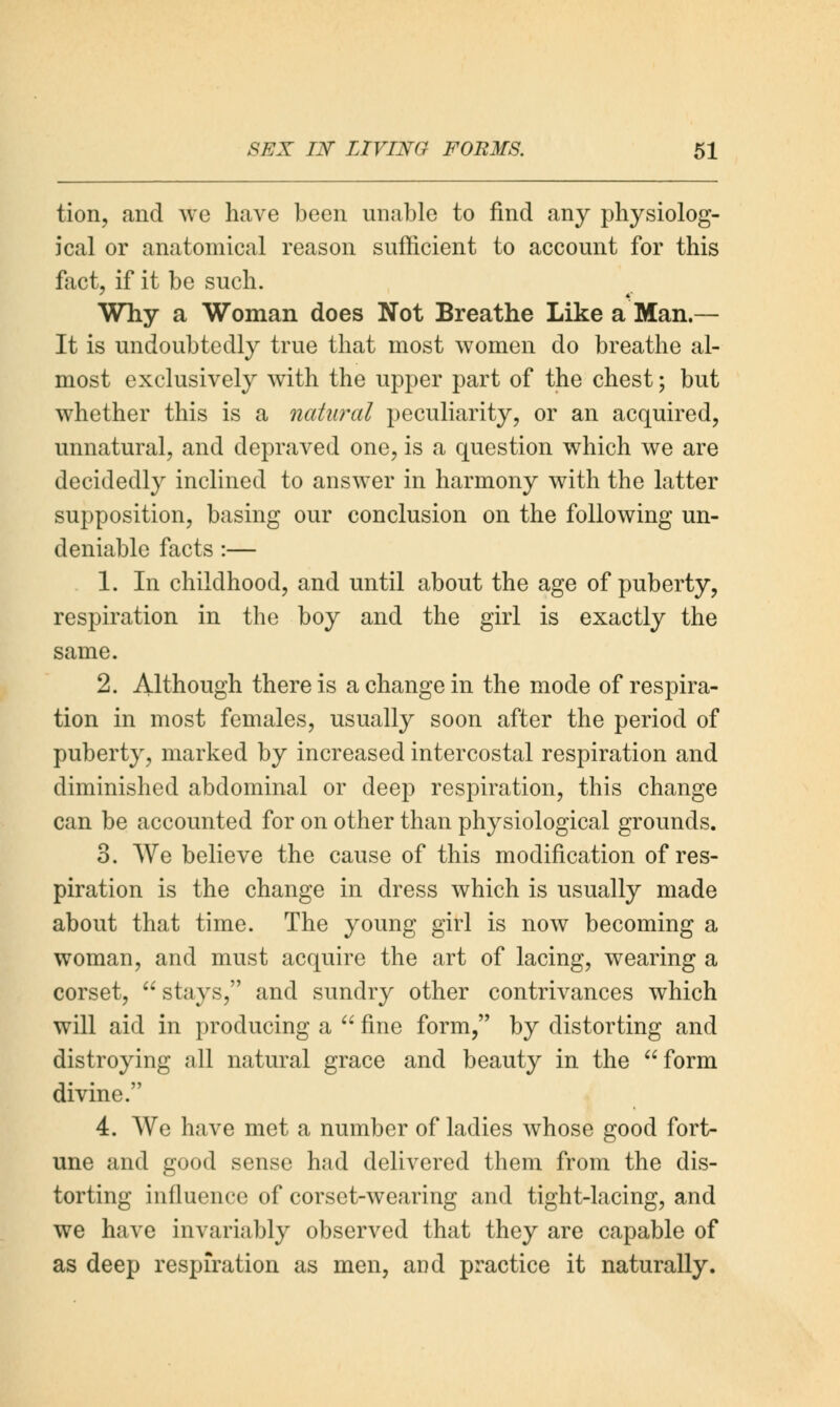 tion, and we have been unable to find any physiolog- ical or anatomical reason sufficient to account for this fact, if it be such. Why a Woman does Not Breathe Like a Man.— It is undoubtedly true that most women do breathe al- most exclusively with the upper part of the chest; but whether this is a natural peculiarity, or an acquired, unnatural, and depraved one, is a question which we are decidedly inclined to answer in harmony with the latter supposition, basing our conclusion on the following un- deniable facts :— 1. In childhood, and until about the age of puberty, respiration in the boy and the girl is exactly the same. 2. Although there is a change in the mode of respira- tion in most females, usually soon after the period of puberty, marked by increased intercostal respiration and diminished abdominal or deep respiration, this change can be accounted for on other than physiological grounds. 3. We believe the cause of this modification of res- piration is the change in dress which is usually made about that time. The young girl is now becoming a woman, and must acquire the art of lacing, wearing a corset,  stays, and sundry other contrivances which will aid in producing a  fine form, by distorting and distroying all natural grace and beauty in the form divine. 4. We have met a number of ladies whose good fort- une and good sense had delivered them from the dis- torting influence of corset-wearing and tight-lacing, and we have invariably observed that they are capable of as deep respiration as men, and practice it naturally.