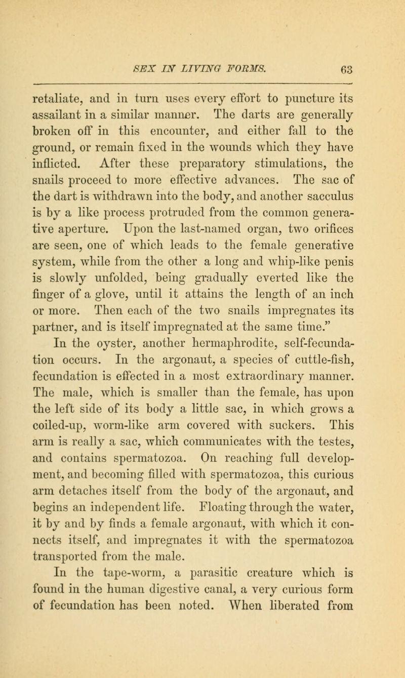 retaliate, and in turn uses every effort to puncture its assailant in a similar manner. The darts are generally broken off in this encounter, and either fall to the ground, or remain fixed in the wounds which they have inflicted. After these preparatory stimulations, the snails proceed to more effective advances. The sac of the dart is withdrawn into the body, and another sacculus is by a like process protruded from the common genera- tive aperture. Upon the last-named organ, two orifices are seen, one of which leads to the female generative system, while from the other a long and whip-like penis is slowly unfolded, being gradually everted like the finger of a glove, until it attains the length of an inch or more. Then each of the two snails impregnates its partner, and is itself impregnated at the same time. In the oyster, another hermaphrodite, self-fecunda- tion occurs. In the argonaut, a species of cuttle-fish, fecundation is effected in a most extraordinary manner. The male, which is smaller than the female, has upon the left side of its body a little sac, in which grows a coiled-up, worm-like arm covered with suckers. This arm is really a sac, which communicates with the testes, and contains spermatozoa. On reaching full develop- ment, and becoming filled with spermatozoa, this curious arm detaches itself from the body of the argonaut, and begins an independent life. Floating through the water, it by and by finds a female argonaut, with which it con- nects itself, and impregnates it with the spermatozoa transported from the male. In the tape-worm, a parasitic creature which is found in the human digestive canal, a very curious form of fecundation has been noted. When liberated from