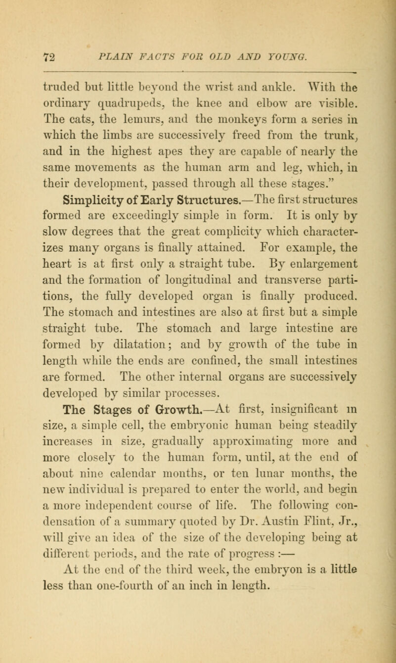 traded but little beyond the wrist and ankle. With the ordinary quadrupeds, the knee and elbow are visible. The cats, the lemurs, and the monkeys form a series in which the limbs are successively freed from the trunk, and in the highest apes they are capable of nearly the same movements as the human arm and leg, which, in their development, passed through all these stages. Simplicity of Early Structures.—The first structures formed are exceedingly simple in form. It is only by slow degrees that the great complicity which character- izes many organs is finally attained. For example, the heart is at first only a straight tube. By enlargement and the formation of longitudinal and transverse parti- tions, the fully developed organ is finally produced. The stomach and intestines are also at first but a simple straight tube. The stomach and large intestine are formed by dilatation; and by growth of the tube in length while the ends are confined, the small intestines are formed. The other internal organs are successively developed by similar processes. The Stages of Growth.—At first, insignificant in size, a simple cell, the embryonic human being steadily increases in size, gradually approximating more and more closely to the human form, until, at the end of about nine calendar months, or ten lunar months, the new individual is prepared to enter the world, and begin a more independent course of life. The following con- densation of a summary quoted by Dr. Austin Flint, Jr., will give an idea of the size of the developing being at different periods, and the rate of progress :— At the end of the third week, the embryon is a little less than one-fourth of an inch in length.