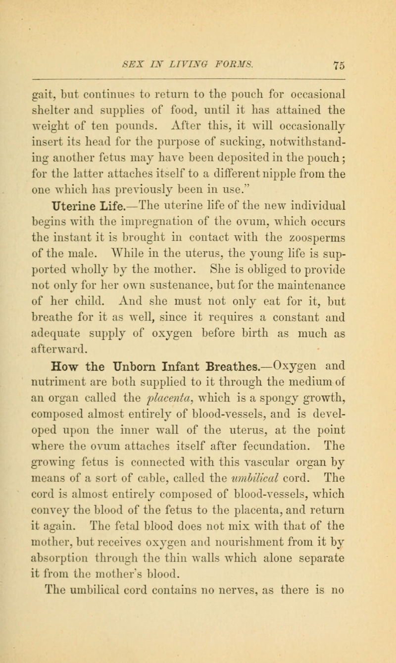 gait, but continues to return to the pouch for occasional shelter and supplies of food, until it has attained the weight of ten pounds. After this, it will occasionally insert its head for the purpose of sucking, notwithstand- ing another fetus may have been deposited in the pouch; for the latter attaches itself to a different nipple from the one which has previously been in use. Uterine Life.—The uterine life of the new individual begins with the impregnation of the ovum, which occurs the instant it is brought in contact with the zoosperms of the male. While in the uterus, the young life is sup- ported wholly by the mother. She is obliged to provide not only for her own sustenance, but for the maintenance of her child. And she must not only eat for it, but breathe for it as well, since it requires a constant and adequate supply of oxygen before birth as much as afterward. How the Unborn Infant Breathes.—Oxygen and nutriment are both supplied to it through the medium of an organ called the placenta, which is a spongy growth, composed almost entirely of blood-vessels, and is devel- oped upon the inner wall of the uterus, at the point where the ovum attaches itself after fecundation. The growing fetus is connected with this vascular organ by means of a sort of cable, called the umbilical cord. The cord is almost entirely composed of blood-vessels, which convey the blood of the fetus to the placenta, and return it again. The fetal blood does not mix with that of the mother, but receives oxygen and nourishment from it by absorption through the thin walls which alone separate it from the mother's blood. The umbilical cord contains no nerves, as there is no