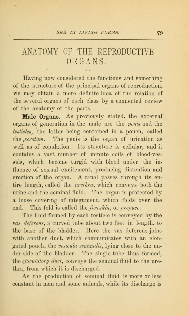 ANATOMY OF THE REPRODUCTIVE ORGANS. Having now considered the functions and something of the structure of the principal organs of reproduction, we may obtain a more definite idea of the relation of the several organs of each class by a connected review of the anatomy of the parts. Male Organs.—As previously stated, the external organs of generation in the male are the penis and the testicles, the latter being contained in a pouch, called the .scrotum. The penis is the organ of urination as well as of copulation. Its structure is cellular, and it contains a vast number of minute coils of blood-ves- sels, which become turgid w7ith blood under the in- fluence of sexual excitement, producing distention and erection of the organ. A canal passes through its en- tire length, called the urethra, which conveys both the urine and the seminal fluid. The organ is protected by a loose covering of integument, which folds over the end. This fold is called the foreskin, or prepuce. The fluid formed by each testicle is conveyed by the vas deferens, a curved tube about two feet in length, to the base of the bladder. Here the vas deferens joins with another duct, which communicates with an elon- gated pouch, the vesicula seminalis, lying close to the un- der side of the bladder. The single tube thus formed, the ejaculatory duct, conveys the seminal fluid to the ure- thra, from which it is discharged. As the production of seminal fluid is more or less constant in man and some animals, while its discharge is