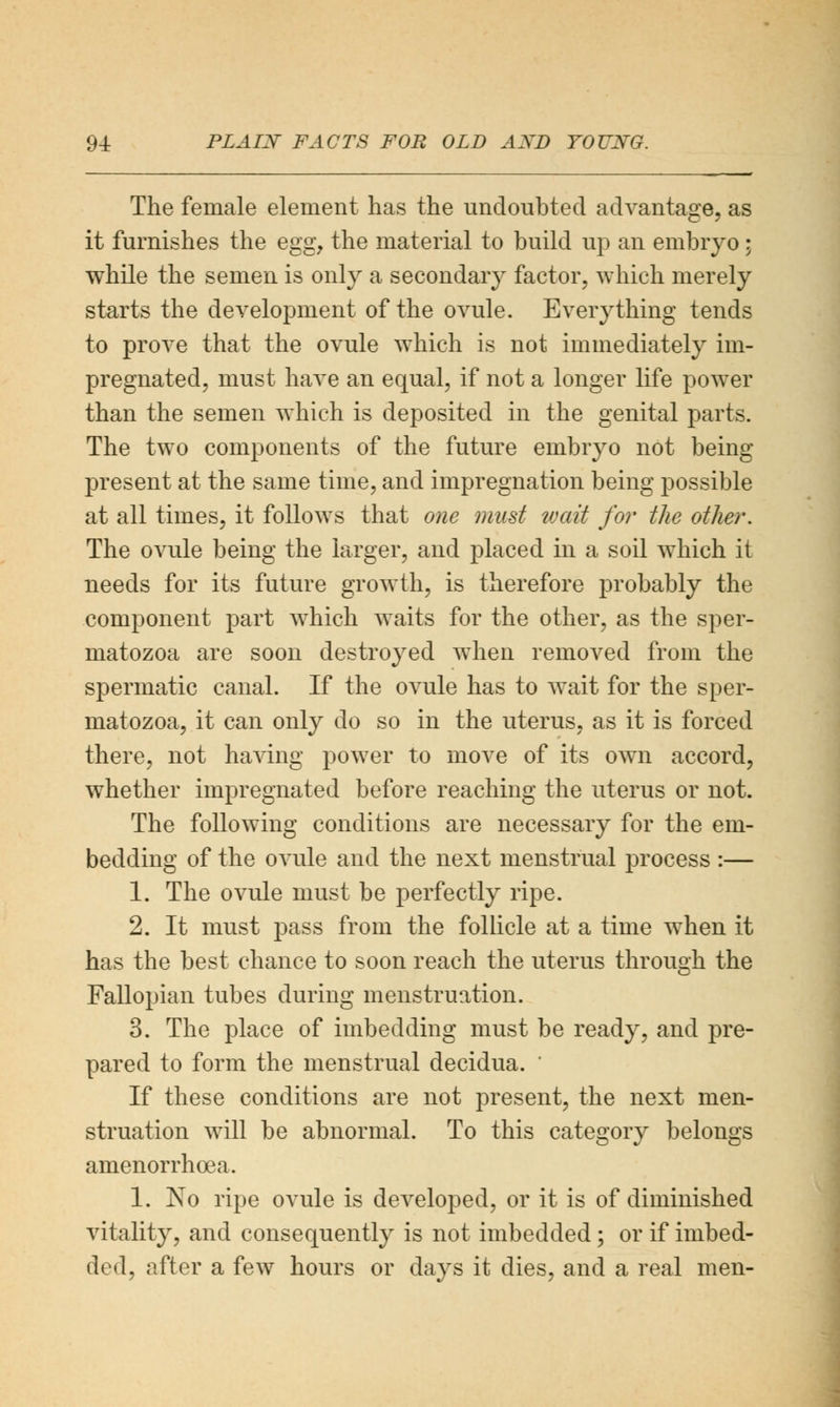 The female element has the undoubted advantage, as it furnishes the egg, the material to build up an embryo; while the semen is only a secondary factor, which merely starts the development of the ovule. Everything tends to prove that the ovule which is not immediately im- pregnated, must have an equal, if not a longer life power than the semen which is deposited in the genital parts. The two components of the future embryo not being present at the same time, and impregnation being possible at all times, it follows that one must wait for the other. The ovule being the larger, and placed in a soil which it needs for its future growth, is therefore probably the component part which waits for the other, as the sper- matozoa are soon destroyed when removed from the spermatic canal. If the ovule has to wait for the sper- matozoa, it can only do so in the uterus, as it is forced there, not having power to move of its own accord, whether impregnated before reaching the uterus or not. The following conditions are necessary for the em- bedding of the ovule and the next menstrual process :— 1. The ovule must be perfectly ripe. 2. It must pass from the follicle at a time when it has the best chance to soon reach the uterus through the Fallopian tubes during menstruation. 3. The place of imbedding must be ready, and pre- pared to form the menstrual decidua. ' If these conditions are not present, the next men- struation will be abnormal. To this category belongs amenorrhea. 1. No ripe ovule is developed, or it is of diminished vitality, and consequently is not imbedded ; or if imbed- ded, after a few hours or days it dies, and a real men-