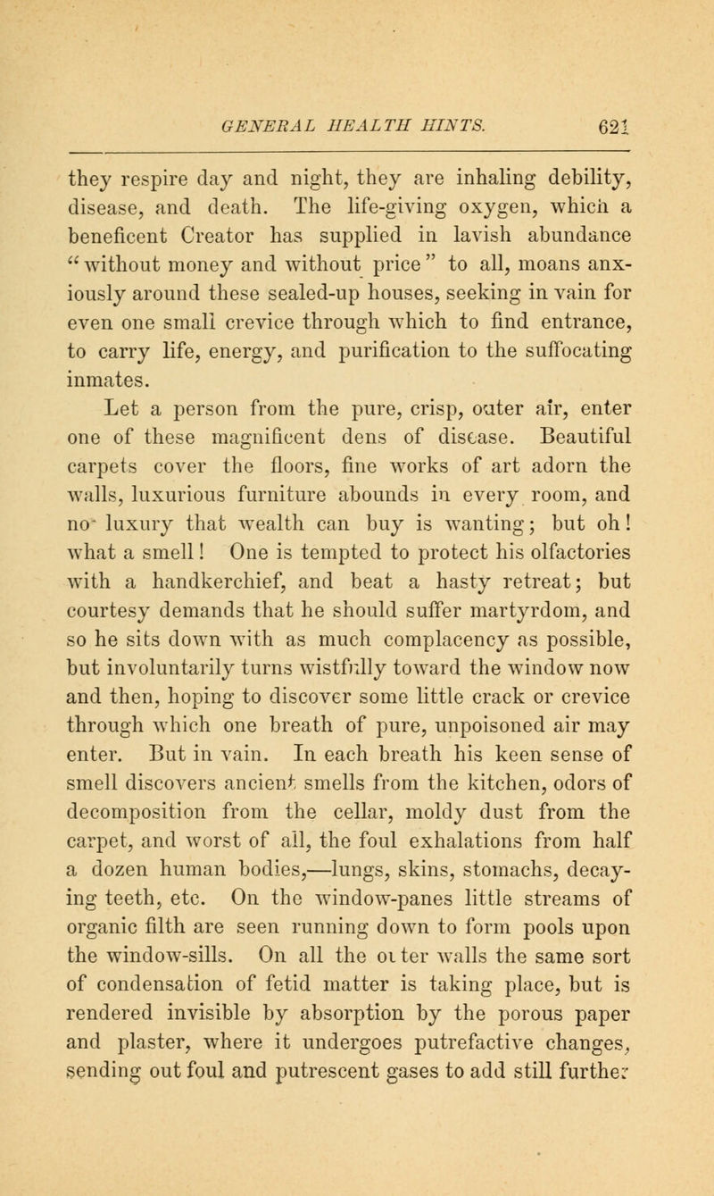 they respire day and night, they are inhaling debility, disease, and death. The life-giving oxygen, which a beneficent Creator has supplied in lavish abundance  without money and without price  to all, moans anx- iously around these sealed-up houses, seeking in vain for even one small crevice through which to find entrance, to carry life, energy, and purification to the suffocating inmates. Let a person from the pure, crisp, outer air, enter one of these magnificent dens of disease. Beautiful carpets cover the floors, fine works of art adorn the walls, luxurious furniture abounds in every room, and no~ luxury that wealth can buy is wanting; but oh! what a smell! One is tempted to protect his olfactories with a handkerchief, and beat a hasty retreat; but courtesy demands that he should suffer martyrdom, and so he sits down with as much complacency as possible, but involuntarily turns wistfully toward the window now and then, hoping to discover some little crack or crevice through which one breath of pure, unpoisoned air may enter. But in vain. In each breath his keen sense of smell discovers ancient smells from the kitchen, odors of decomposition from the cellar, moldy dust from the carpet, and worst of ail, the foul exhalations from half a dozen human bodies,—lungs, skins, stomachs, decay- ing teeth, etc. On the window-panes little streams of organic filth are seen running down to form pools upon the window-sills. On all the 01 ter walls the same sort of condensation of fetid matter is taking place, but is rendered invisible by absorption by the porous paper and plaster, where it undergoes putrefactive changes, sending out foul and putrescent gases to add still further