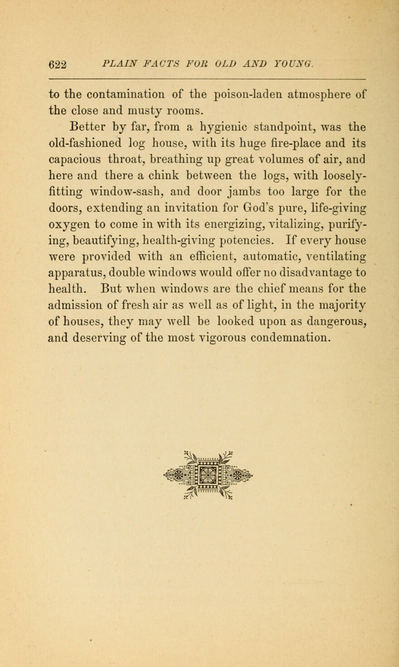 to the contamination of the poison-laden atmosphere of the close and musty rooms. Better by far, from a hygienic standpoint, was the old-fashioned log house, with its huge fire-place and its capacious throat, breathing up great volumes of air, and here and there a chink between the logs, with loosely- fitting window-sash, and door jambs too large for the doors, extending an invitation for God's pure, life-giving oxygen to come in with its energizing, vitalizing, purify- ing, beautifying, health-giving potencies. If every house were provided with an efficient, automatic, ventilating apparatus, double windows would offer no disadvantage to health. But when windows are the chief means for the admission of fresh air as well as of light, in the majority of houses, they may well be looked upon as dangerous, and deserving of the most vigorous condemnation.